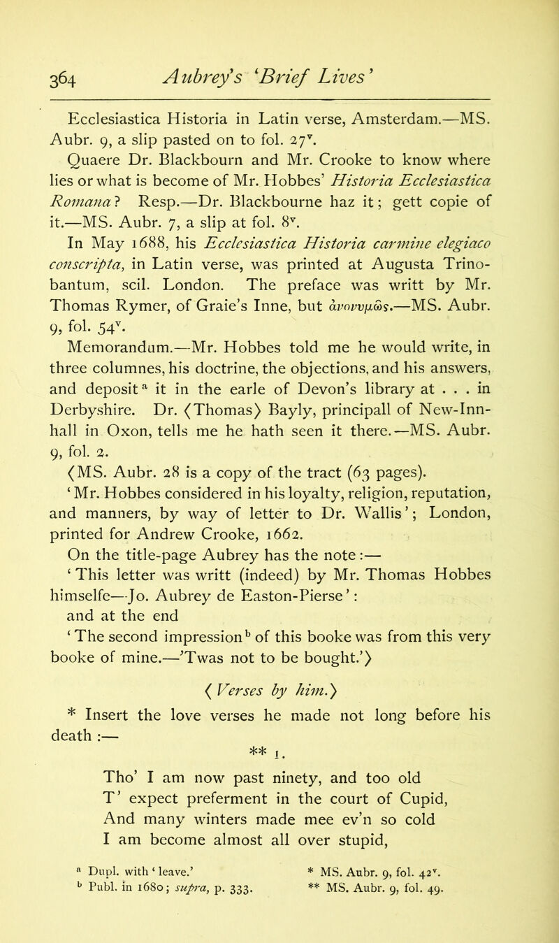 Ecclesiastica Historia in Latin verse, Amsterdam.—MS. Aubr. 9, a slip pasted on to fol. 27 v. Quaere Dr. Blackbourn and Mr. Crooke to know where lies or what is become of Mr. Hobbes’ Historia Ecclesiastica Romana ? Resp.—Dr. Blackbourne haz it; gett copie of it.—MS. Aubr. 7, a slip at fol. 8V. In May 1688, his Ecclesiastica Historia carmine elegiaco conscripta, in Latin verse, was printed at Augusta Trino- bantum, scil. London. The preface was writt by Mr. Thomas Rymer, of Graie’s Inne, but clvovvijl&s.—MS. Aubr. 9, fol. 54v. Memorandum.—Mr. Hobbes told me he would write, in three columnes, his doctrine, the objections, and his answers, and deposita it in the earle of Devon’s library at ... in Derbyshire. Dr. (Thomas) Bayly, principall of New-Inn- hall in Oxon, tells me he hath seen it there.—MS. Aubr. 9, fol. 2. (MS. Aubr. 28 is a copy of the tract (63 pages). ‘ Mr. Hobbes considered in his loyalty, religion, reputation, and manners, by way of letter to Dr. Wallis ’; London, printed for Andrew Crooke, 1662. On the title-page Aubrey has the note:— ‘ This letter was writt (indeed) by Mr. Thomas Hobbes himselfe—Jo. Aubrey de Easton-Pierse ’: and at the end 4 The second impression b of this booke was from this very booke of mine.—'Twas not to be bought.’) ( Verses by him.) * Insert the love verses he made not long before his death :— ** 1. Tho’ I am now past ninety, and too old T’ expect preferment in the court of Cupid, And many winters made mee ev’n so cold I am become almost all over stupid, a Dupl. with ‘ leave.’ b Publ. in 1680; supra, p. 333. * MS. Aubr. 9, fol. 42v. ** MS. Aubr. 9, fol. 49.