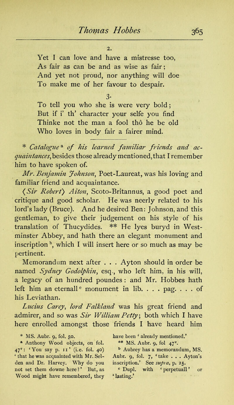 2. Yet I can love and have a mistresse too, As fair as can be and as wise as fair; And yet not proud, nor anything will doe To make me of her favour to despair. 3- To tell you who she is were very bold; But if i’ tlT character your selfe you find Thinke not the man a fool tho he be old Who loves in body fair a fairer mind. * Cataloguea of his learned familiar friends and ac- quaintances, besides those already mentioned, that I remember him to have spoken of. Mr. Benjamin Johnson, Poet-Laureat, was his loving and familiar friend and acquaintance. (Sir Robert) Aiton, Scoto-Britannus, a good poet and critique and good scholar. He was neerly related to his lord’s lady (Bruce). And he desired Ben: Johnson, and this gentleman, to give their judgement on his style of his translation of Thucydides. ** He lyes buryd in West- minster Abbey, and hath there an elegant monument and inscription b, which I will insert here or so much as may be pertinent. Memorandum next after . . . Ayton should in order be named Sydney Godolphin, esq., who left him, in his will, a legacy of an hundred poundes : and Mr. Hobbes hath left him an eternall0 monument in lib. . . . pag. ... of his Leviathan. Lucius Carey, lord Falkland was his great friend and admirer, and so was Sir William Petty; both which I have here enrolled amongst those friends I have heard him * MS. Aubr. 9, fol. 50. have been ‘ already mentioned.’ a Anthony Wood objects, on fol. ** MS. Aubr. 9, fol 47 v. 47v: ‘You say p. 11’ (i.e. fol. 40) b Aubrey has a memorandum, MS. ‘ that he was acquainted with Mr. Sel- Aubr. 9, fol. 7, ‘ take . . . Ayton’s den and Dr. Harvey. Why do you inscription.’ See supra, p. 25. not set them downe here?’ But, as c Dupl. with ‘perpetuall’ or Wood might have remembered, they ‘lasting.’