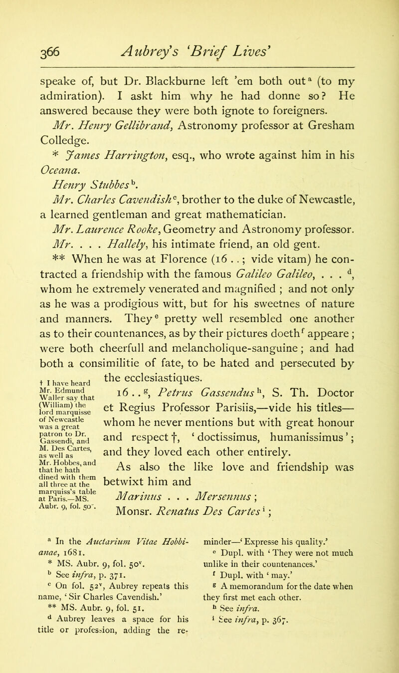 speake of, but Dr. Blackburne left ’em both outa (to my admiration). I askt him why he had donne so ? He answered because they were both ignote to foreigners. Mr. Henry Gellibrand, Astronomy professor at Gresham Colledge. * James Harrington, esq., who wrote against him in his Oceana. Henry Stubbesh. Mr. Charles Cavendish*, brother to the duke of Newcastle, a learned gentleman and great mathematician. Mr. Laurence Rooke, Geometry and Astronomy professor. Mr. . . . Hallely, his intimate friend, an old gent. ** When he was at Florence (i6 . .; vide vitam) he con- tracted a friendship with the famous Galileo Galileo, . . . d, whom he extremely venerated and magnified ; and not only as he was a prodigious witt, but for his sweetnes of nature and manners. Theye pretty well resembled one another as to their countenances, as by their pictures doethf appeare ; were both cheerfull and melancholique-sanguine; and had both a consimilitie of fate, to be hated and persecuted by the ecclesiastiques. 16 .. g, Petrus Gassendush, S. Th. Doctor et Regius Professor Parisiis,—vide his titles— whom he never mentions but with great honour and respect f, 4 doctissimus, humanissimus ’; and they loved each other entirely. As also the like love and friendship was betwixt him and Marimts . . . Mersennus; Monsr. Renatus Des Cartes1: t I have heard Mr. Edmund Waller say that (William) the lord marquisse of Newcastle was a great patron to Dr. Gassendi, and M. Des Cartes, as well as Mr. Hobbes, and that he hath dined with them all three at the marquiss’s table at Paris.—MS. Aubr. 9, fol. 50 ’. a In the Anctarium Vitae Hobbi- anae, 1681. * MS. Aubr. 9, fol. 5ov. b See infra, p. 371. c On fol. 52v, Aubrey repeats this name, ‘Sir Charles Cavendish.’ ** MS. Aubr. 9, fol. 51. d Aubrey leaves a space for his title or profession, adding the re- minder—‘ Expresse his quality.’ e Dupl. with 1 They were not much unlike in their countenances.’ f Dupl. with ‘ may.’ e A memorandum for the date when they first met each other. 11 See infra. 1 See infra, p. 367.