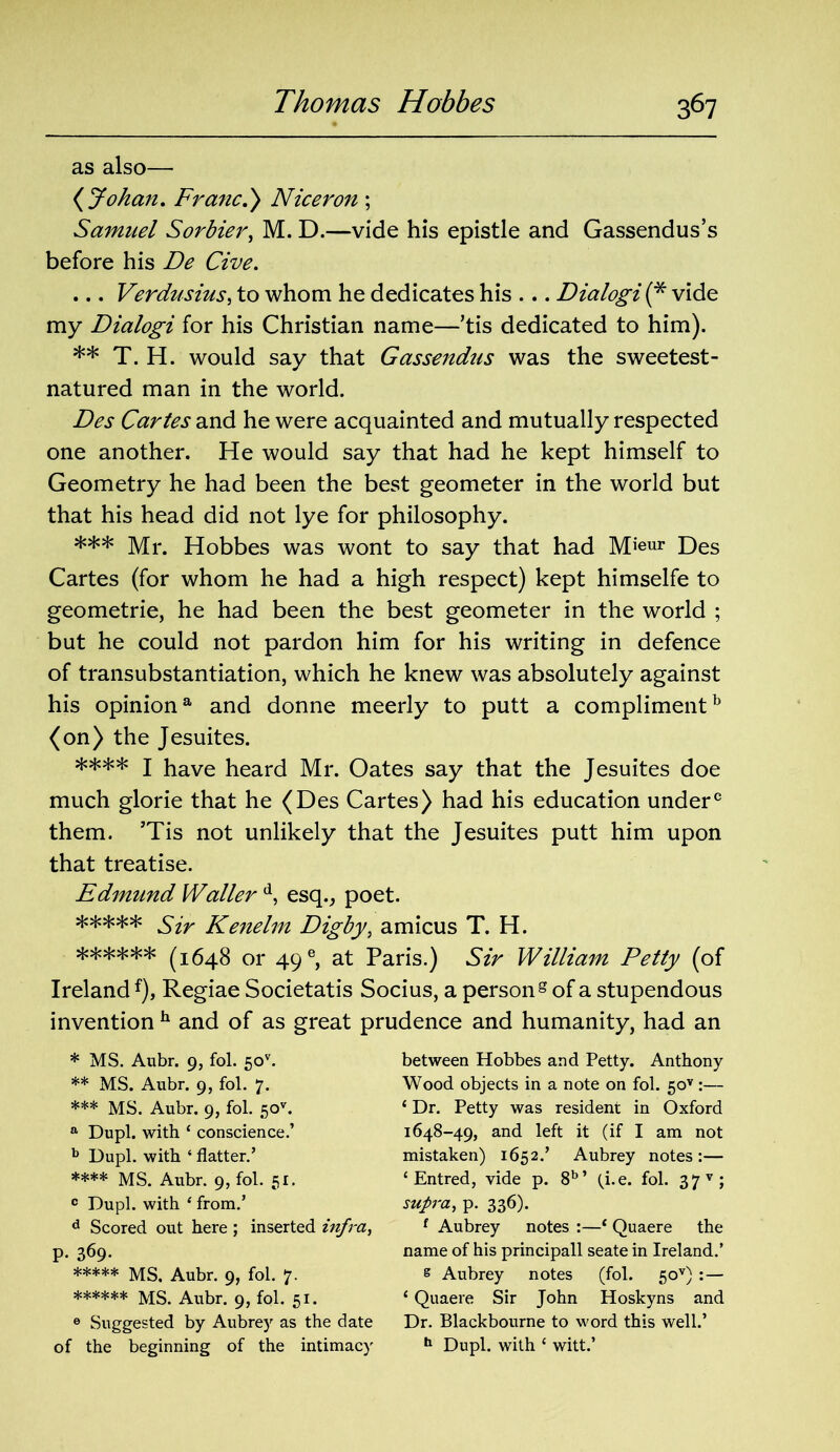 as also— (Johan. Franc.) Nicer on ; Samuel Sorbier, M. D.—vide his epistle and Gassendus’s before his De Cive. ... Verdusius, to whom he dedicates his ... Dialogi (* ** *** **** ***** vide my Dialogi for his Christian name—’tis dedicated to him). ** T. H. would say that Gassendus was the sweetest - natured man in the world. Des Cartes and he were acquainted and mutually respected one another. He would say that had he kept himself to Geometry he had been the best geometer in the world but that his head did not lye for philosophy. *** Mr. Hobbes was wont to say that had Mieur Des Cartes (for whom he had a high respect) kept himselfe to geometrie, he had been the best geometer in the world ; but he could not pardon him for his writing in defence of transubstantiation, which he knew was absolutely against his opiniona and donne meerly to putt a complimentb (on) the Jesuites. **** I have heard Mr. Oates say that the Jesuites doe much glorie that he (Des Cartes) had his education under0 them. ’Tis not unlikely that the Jesuites putt him upon that treatise. Edmund Waller d, esq., poet. ***** Sir Kenelm Digby, amicus T. H. ****** (1648 or 49e, at Paris.) Sir William Petty (of Ireland f), Regiae Societatis Socius, a person g of a stupendous invention h and of as great prudence and humanity, had an * MS. Aubr. 9, fol. 50v. ** MS. Aubr. 9, fol. 7. *** MS. Aubr. 9, fol. 50*. a Dupl. with ‘ conscience.’ b Dupl. with ‘ flatter.’ **** MS. Aubr. 9, fol. 51. 0 Dupl. with 4 from.’ d Scored out here ; inserted infra, p. 369. ***** MS. Aubr. 9, fol. 7- ****** MS. Aubr. 9, fol. 51. 6 Suggested by Aubrey as the date of the beginning of the intimacy between Hobbes and Petty. Anthony Wood objects in a note on fol. 5ov :— ‘ Dr. Petty was resident in Oxford 1648-49, and left it (if I am not mistaken) 1652.’ Aubrey notes:— ‘ Entred, vide p. 8b’ (i.e. fol. 37 v; supra, p. 336). f Aubrey notes :—1 Quaere the name of his principall seate in Ireland.’ s Aubrey notes (fol. 5ov) :— 1 Quaere Sir John Hoskyns and Dr. Blackbourne to word this well.’ h Dupl. with c witt.’