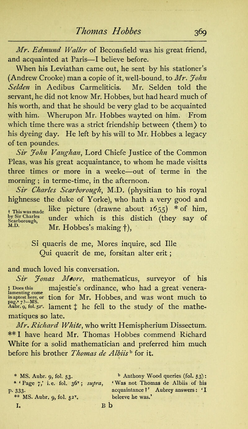 Mr. Edmund Waller of Beconsfield was his great friend, and acquainted at Paris—I believe before. When his Leviathan came out, he sent by his stationer’s (Andrew Crooke) man a copie of it, well-bound, to Mr. John Selden in Aedibus Carmeliticis. Mr. Selden told the servant, he did not know Mr. Hobbes, but had heard much of his worth, and that he should be very glad to be acquainted with him. Wherupon Mr. Hobbes wayted on him. From which time there was a strict friendship between (them) to his dyeing day. He left by his will to Mr. Hobbes a legacy of ten poundes. Sir John Vaughan, Lord Chiefe Justice of the Common Pleas, was his great acquaintance, to whom he made visitts three times or more in a weeke—out of terme in the morning ; in terme-time, in the afternoon. Sir Charles Scarborough, M.D. (physitian to his royal highnesse the duke of Yorke), who hath a very good and t This was made like Picture (drawne about 1655) * ** of him, Scarborough? un^er which is this distich (they say of M,D‘ Mr. Hobbes’s making f), Si quaeris de me, Mores inquire, sed Ille Qui quaerit de me, forsitan alter erit ; and much loved his conversation. Sir Jonas Mtore, mathematicus, surveyor of his X Does this majestie’s ordinance, who had a great venera- lamenting come inaptestW, or tion for Mr. Hobbes, and was wont much to pag.a 7 ?—MS. Aubr. 9, foi. 52\ lament J he fell to the study of the mathe- matiques so late. Mr. Richard White, who writt Hemispherium Dissectum. ** I have heard Mr. Thomas Hobbes commend Richard White for a solid mathematician and preferred him much before his brother Thomas de Albiish for it. * MS. Aubr. 9, fol. 53. b Anthony Wood queries (fol. 53): a ‘Page 7/ i.e. fol. 36v ; supra, ‘Was not Thomas de Albiis of his p.333. acquaintance?’ Aubrey answers: ‘I ** MS. Aubr. 9, fol. 52v. beleeve he was.’ I. Bb