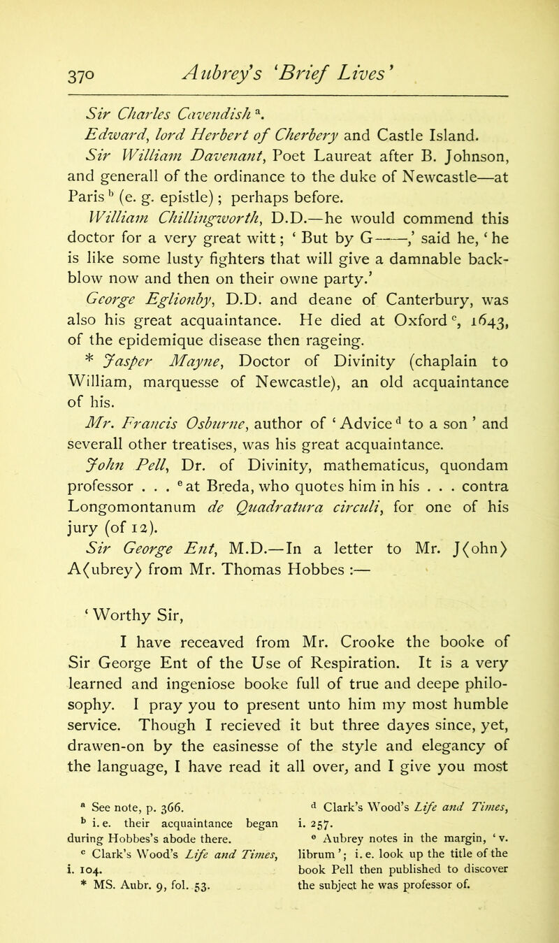 Sir Charles Cavendish a. Edward, lord Herbert of Cherbery and Castle Island. Sir William Davenant, Poet Laureat after B. Johnson, and generall of the ordinance to the duke of Newcastle—at Paris b (e. g. epistle); perhaps before. William Chillmgworth, D.D.—he would commend this doctor for a very great witt; ‘ But by G ,’ said he, ‘ he is like some lusty fighters that will give a damnable back- blow now and then on their owne party.’ George Eglionby, D.D. and deane of Canterbury, was also his great acquaintance. He died at Oxford0, 1643, of the epidemique disease then rageing. * Jasper Mayne, Doctor of Divinity (chaplain to William, marquesse of Newcastle), an old acquaintance of his. Mr. Francis Osburne, author of ‘ Advice d to a son ’ and severall other treatises, was his great acquaintance. John Pell, Dr. of Divinity, mathematicus, quondam professor . . . eat Breda, who quotes him in his . . . contra Longomontanum de Quadratura circuit, for one of his jury (of 1 a). Sir George Ent, M.D.— In a letter to Mr. J(ohn) A(ubrey) from Mr. Thomas Hobbes :— ‘ Worthy Sir, I have receaved from Mr. Crooke the booke of Sir George Ent of the Use of Respiration. It is a very learned and ingeniose booke full of true and deepe philo- sophy. I pray you to present unto him my most humble service. Though I recieved it but three dayes since, yet, drawen-on by the easinesse of the style and elegancy of the language, I have read it all over, and I give you most a See note, p. 366. d Clark’s Wood’s Life and Tunes, b i. e. their acquaintance began i. 257. during Hobbes’s abode there. 0 Aubrey notes in the margin, ‘ v. c Clark’s Wood’s Life and Times, librum’; i.e. look up the title of the i. 104. book Pell then published to discover * MS. Aubr. 9, fol. 53. the subject he was professor of.