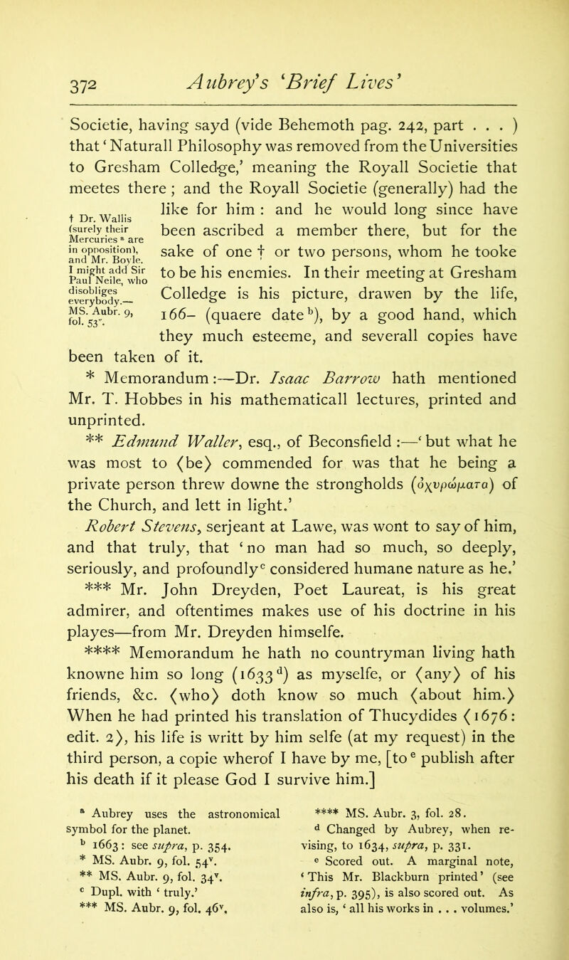 Societie, having sayd (vide Behemoth pag. 242, part . . . ) that ‘ Naturall Philosophy was removed from the Universities to Gresham Colledge,’ meaning the Royall Societie that meetes there; and the Royall Societie (generally) had the „ like for him : and he would long since have (surely their been ascribed a member there, but for the Mercuries a are andPM°siBoyie sa^e °f one t or two persons, whom he tooke paufNelie who to ^ls enemies* In their meeting at Gresham everybody Colledge is his picture, drawen by the life, foiSs^ubr' 9} 166- (quaere dateb), by a good hand, which they much esteeme, and severall copies have been taken of it. * Memorandum:—Dr. Isaac Barrow hath mentioned Mr. T. Hobbes in his mathematicall lectures, printed and unprinted. ** Edmund Waller, esq., of Beconsfield :—‘ but what he was most to (be) commended for was that he being a private person threw downe the strongholds (ox^pw/otara) of the Church, and lett in light.’ Robert Stevens, serjeant at Lawe, was wont to say of him, and that truly, that c no man had so much, so deeply, seriously, and profoundly0 considered humane nature as he.’ *** Mr. John Dreyden, Poet Laureat, is his great admirer, and oftentimes makes use of his doctrine in his playes—from Mr. Dreyden himselfe. **** Memorandum he hath no countryman living hath knowne him so long (1633 d) as myselfe, Qr (any) of his friends, &c. (who) doth know so much (about him.) When he had printed his translation of Thucydides (1676: edit. 2), his life is writt by him selfe (at my request) in the third person, a copie wherof I have by me, [to e publish after his death if it please God I survive him.] ft Aubrey uses the astronomical symbol for the planet. b 1663 : see supra, p. 354. * MS. Aubr. 9, fol. 54v. ** MS. Aubr. 9, fol.’ 34v. c Dupl. with 4 truly.’ *** MS. Aubr. 9, fol. 46v. **** MS. Aubr. 3, fol. 28. d Changed by Aubrey, when re- vising, to 1634, supra, p. 331. e Scored out. A marginal note, 4 This Mr. Blackburn printed’ (see infra, p. 395), is also scored out. As also is, 4 all his works in . . . volumes.’