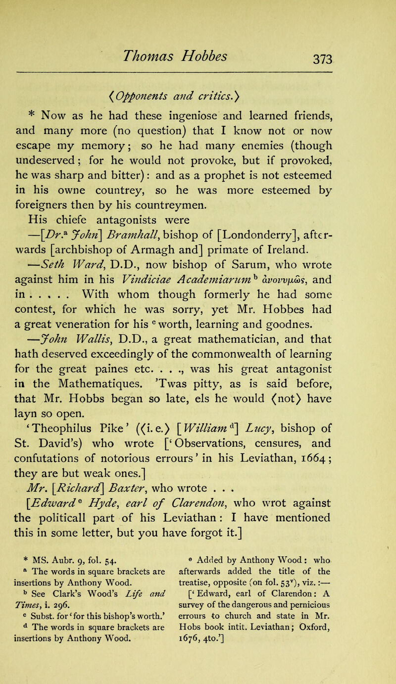 (Opponents and critics.) * Now as he had these ingeniose and learned friends, and many more (no question) that I know not or now escape my memory; so he had many enemies (though undeserved; for he would not provoke, but if provoked, he was sharp and bitter): and as a prophet is not esteemed in his owne countrey, so he was more esteemed by foreigners then by his countreymen. His chiefe antagonists were —[Dr.a John\ Bramhall, bishop of [Londonderry], after- wards [archbishop of Armagh and] primate of Ireland. —Seth Ward, D.D., now bishop of Sarum, who wrote against him in his Vindiciae Academiarumh avowfim, and in With whom though formerly he had some contest, for which he was sorry, yet Mr. Hobbes had a great veneration for his c worth, learning and goodnes. —John Wallis, D.D., a great mathematician, and that hath deserved exceedingly of the commonwealth of learning for the great paines etc. . . ., was his great antagonist in the Mathematiques. ’Twas pitty, as is said before, that Mr. Hobbs began so late, els he would (not) have layn so open. ‘Theophilus Pike’ ((i. e.) [William d\ Lucy, bishop of St. David’s) who wrote [£ Observations, censures, and confutations of notorious errours ’ in his Leviathan, 1664; they are but weak ones.] Mr. [Richard\ Baxter, who wrote . . .. [Edward* Hyde, earl of Clarendon, who wrot against the politicall part of his Leviathan: I have mentioned this in some letter, but you have forgot it.] * MS. Aubr. 9, fol. 54. a The words in square brackets are insertions by Anthony Wood. b See Clark’s Wood’s Life and Times, i. 296. c Subst. for ‘ for this bishop’s worth.’ d The words in square brackets are insertions by Anthony Wood. 6 Added by Anthony Wood : who afterwards added the title of the treatise, opposite (on fol. 53v), viz.:— [‘ Edward, earl of Clarendon: A survey of the dangerous and pernicious errours to church and state in Mr. Hobs book intit. Leviathan; Oxford, 1676, 4to.’]