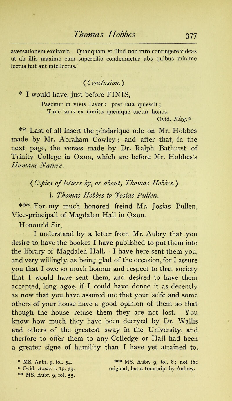 aversationem excitavit. Quanquam et illud non raro contingere videas ut ab illis maximo cum supercilio condemnetur abs quibus minime lectus fuit aut intellectus.’ ( Conclusion.) * I would have, just before FINIS, Pascitur in vivis Livor: post fata quiescit; Tunc suus ex merito quemque tuetur honos. Ovid. Eleg.a ** Last of all insert the pindarique ode on Mr. Hobbes made by Mr. Abraham Cowley; and after that, in the next page, the verses made by Dr. Ralph Bathurst of Trinity College in Oxon, which are before Mr. Hobbes’s Humane Nature. (Copies of letters by, or about\ Thomas Hobbes.) i. Thomas Hobbes to Josias Pullen. *** For my much honored freind Mr. Josias Pullen, Vice-principall of Magdalen Hall in Oxon. Honour’d Sir, I understand by a letter from Mr. Aubry that you desire to have the bookes I have published to put them into the library of Magdalen Hall. I have here sent them you, and very willingly, as being glad of the occasion, for I assure you that I owe so much honour and respect to that society that I would have sent them, and desired to have them accepted, long agoe, if I could have donne it as decently as now that you have assured me that your selfe and some others of your house have a good opinion of them so that though the house refuse them they are not lost. You know how much they have been decryed by Dr. Wallis and others of the greatest sway in the University, and therfore to offer them to any Colledge or Hall had been a greater signe of humility than I have yet attained to. * MS. Aubr. 9, fol. 54. *** MS. Aubr. 9, fol. 8; not the a Ovid. Amor. i. 15. 39. original, but a transcript by Aubrey.