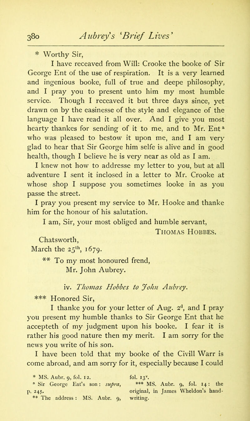 * Worthy Sir, I have receaved from Will: Crooke the booke of Sir George Ent of the use of respiration. It is a very learned and ingenious booke, full of true and deepe philosophy, and I pray you to present unto him my most humble service. Though I receaved it but three days since, yet drawn on by the easinesse of the style and elegance of the language I have read it all over. And I give you most hearty thankes for sending of it to me, and to Mr. Enta who was pleased to bestow it upon me, and I am very glad to hear that Sir George him selfe is alive and in good health, though I believe he is very near as old as I am. I knew not how to addresse my letter to you, but at all adventure I sent it inclosed in a letter to Mr. Crooke at whose shop I suppose you sometimes looke in as you passe the street. I pray you present my service to Mr. Hooke and thanke him for the honour of his salutation. I am, Sir, your most obliged and humble servant, Thomas Hobbes. Chatsworth, March the 25th, 1679. ** To my most honoured frend, Mr. John Aubrey. iv. Thomas Hobbes to John Aubrey. *** Honored Sir, I thanke you for your letter of Aug. 2d, and I pray you present my humble thanks to Sir George Ent that he accepteth of my judgment upon his booke. I fear it is rather his good nature then my merit. I am sorry for the news you write of his son. I have been told that my booke of the Civill Warr is come abroad, and am sorry for it, especially because I could * MS. Aubr. 9, fol. 12. fol. I3V. a Sir George Ent’s son: supra, *** MS. Aubr. 9, fol. 14: the p. 245. original, in James Wheldon’s hand-