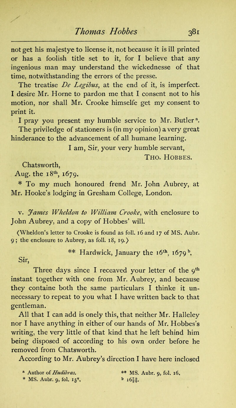 .x not get his majestye to license it, not because it is ill printed or has a foolish title set to it, for I believe that any ingenious man may understand the wickednesse of that time, notwithstanding the errors of the presse. The treatise De Legibus, at the end of it, is imperfect. I desire Mr. Horne to pardon me that I consent not to his motion, nor shall Mr. Crooke himselfe get my consent to print it. I pray you present my humble service to Mr. Butlera. The priviledge of stationers is (in my opinion) a very great hinderance to the advancement of all humane learning. I am, Sir, your very humble servant, Tho. Hobbes. Chatsworth, Aug. the 18th, 1679. * To my much honoured frend Mr. John Aubrey, at Mr. Hooke’s lodging in Gresham College, London. v. James Wheldon to William Crooke, with enclosure to John Aubrey, and a copy of Hobbes’ will. (Wheldon’s letter to Crooke is found as foil. 16 and 17 of MS. Aubr. 9 ; the enclosure to Aubrey, as foil. 18, 19.) ** Hardwick, January the 16th, 1679 b. Sir, Three days since I receaved your letter of the 9th instant together with one from Mr. Aubrey, and because they containe both the same particulars I thinke it un- necessary to repeat to you what I have written back to that gentleman. All that I can add is onely this, that neither Mr. Halleley nor I have anything in either of our hands of Mr. Hobbes’s writing, the very little of that kind that he left behind him being disposed of according to his own order before he removed from Chatsworth. According to Mr. Aubrey’s direction I have here inclosed ** MS. Aubr. 9, fol. 16. a Author of Hudibras.