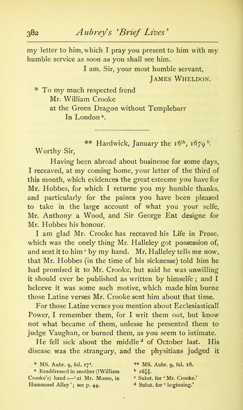 my letter to him, which I pray you present to him with my humble service as soon as you shall see him. I am, Sir, your most humble servant, James Wheldon. * To my much respected frend Mr. William Crooke at the Green Dragon without Templebarr In London a. ** Hardwick, January the 16th, 1679 k. Worthy Sir, Having been abroad about businesse for some days, I receaved, at my coming home, your letter of the third of this month, which evidences the great esteeme you have for Mr. Hobbes, for which I returne you my humble thanks, and particularly for the paines you have been pleased to take in the large account of what you your selfe, Mr. Anthony a Wood, and Sir George Ent designe for Mr. Hobbes his honour. I am glad Mr. Crooke has receaved his Life in Prose, which was the onely thing Mr. Halleley got possession of, and sent it to him c by my hand. Mr. Halleley tells me now, that Mr. Hobbes (in the time of his sicknesse) told him he had promised it to Mr. Crooke, but said he was unwilling it should ever be published as written by himselfe ; and I beleeve it was some such motive, which made him burne those Latine verses Mr. Crooke sent him about that time. For those Latine verses you mention about Ecclesiasticall Power, I remember them, for I writ them out, but know not what became of them, unlesse he presented them to judge Vaughan, or burned them, as you seem to intimate. He fell sick about the middled of October last. His disease was the strangury, and the physitians judged it * MS. Aubr. 9, fol. I7V. ** MS. Aubr. 9, fol. 18. a Readdressed in another (? William b i6||. Crooke’s) hand :—‘ at Mr. Moore, in c Subst. for ‘ Mr. Crooke.’ Hammond Alley ’; see p. 44. d Subst. for ‘ beginning.’