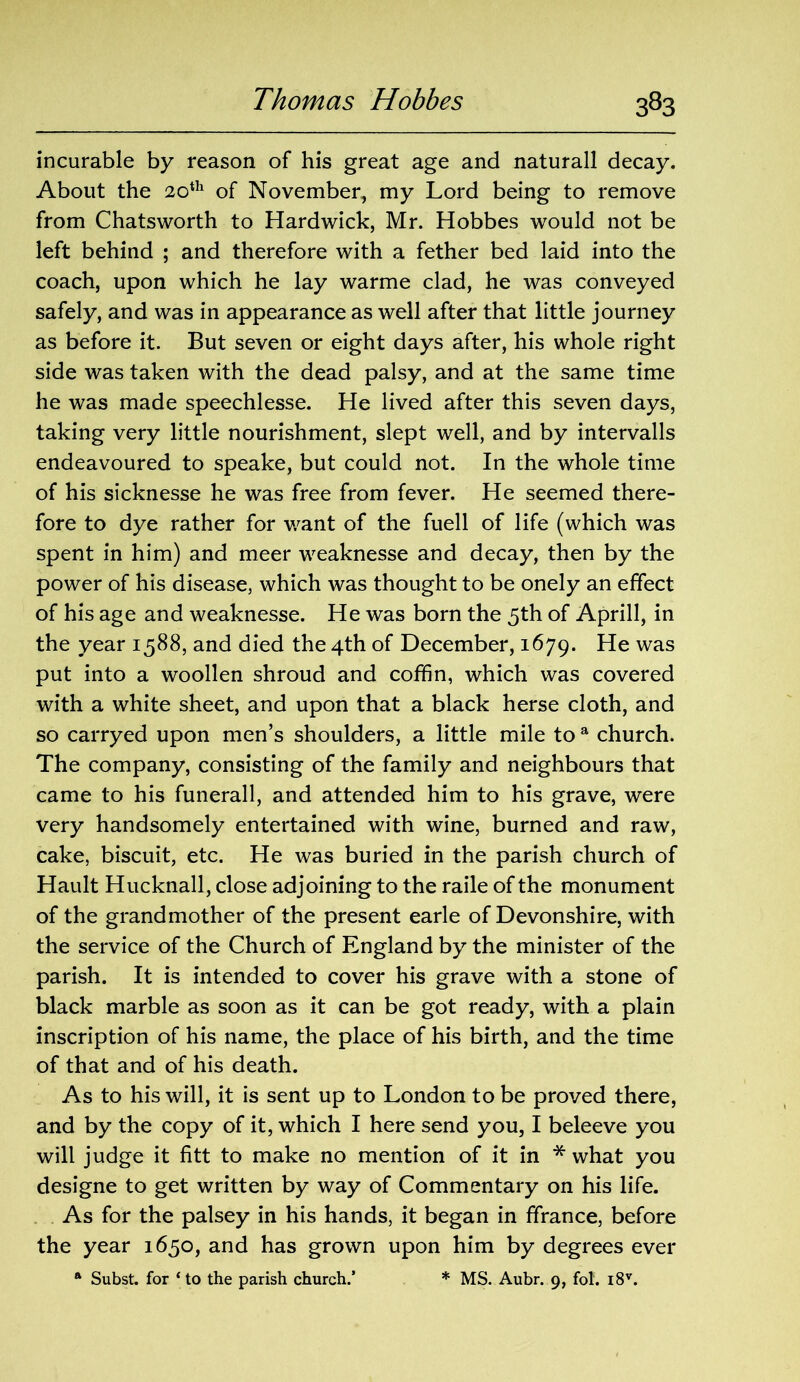 incurable by reason of his great age and naturall decay. About the 20th of November, my Lord being to remove from Chatsworth to Hardwick, Mr. Hobbes would not be left behind ; and therefore with a fether bed laid into the coach, upon which he lay warme clad, he was conveyed safely, and was in appearance as well after that little journey as before it. But seven or eight days after, his whole right side was taken with the dead palsy, and at the same time he was made speechlesse. He lived after this seven days, taking very little nourishment, slept well, and by intervalls endeavoured to speake, but could not. In the whole time of his sicknesse he was free from fever. He seemed there- fore to dye rather for want of the fuell of life (which was spent in him) and meer weaknesse and decay, then by the power of his disease, which was thought to be onely an effect of his age and weaknesse. He was born the 5th of Aprill, in the year 1588, and died the 4th of December, 1679. He was put into a woollen shroud and coffin, which was covered with a white sheet, and upon that a black herse cloth, and so carryed upon men’s shoulders, a little mile to a church. The company, consisting of the family and neighbours that came to his funerall, and attended him to his grave, were very handsomely entertained with wine, burned and raw, cake, biscuit, etc. He was buried in the parish church of Hault Hucknall, close adjoining to the raile of the monument of the grandmother of the present earle of Devonshire, with the service of the Church of England by the minister of the parish. It is intended to cover his grave with a stone of black marble as soon as it can be got ready, with a plain inscription of his name, the place of his birth, and the time of that and of his death. As to his will, it is sent up to London to be proved there, and by the copy of it, which I here send you, I beleeve you will judge it fitt to make no mention of it in * what you designe to get written by way of Commentary on his life. As for the palsey in his hands, it began in ffrance, before the year 1650, and has grown upon him by degrees ever a Subst. for ‘to the parish church.’ * MS. Aubr. 9, fol. i8v.