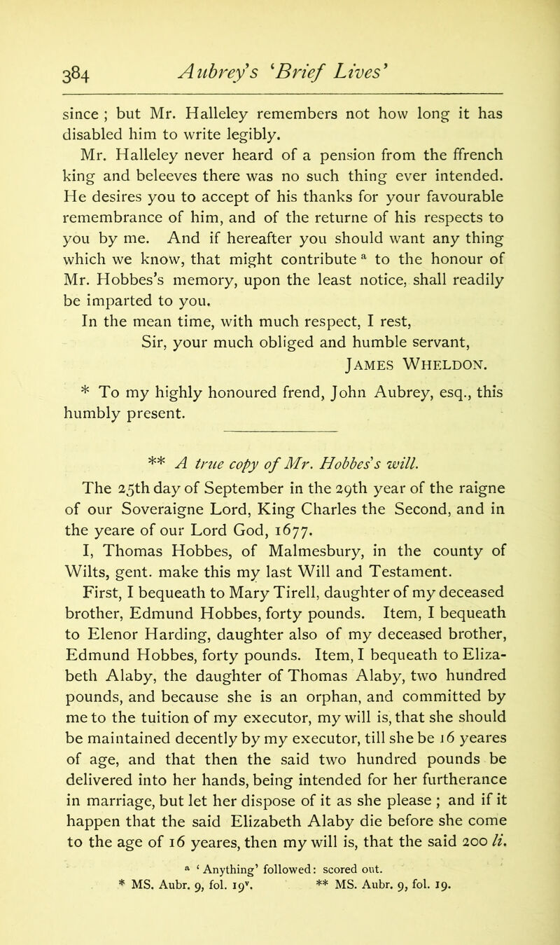 since ; but Mr. Halleley remembers not how long it has disabled him to write legibly. Mr. Halleley never heard of a pension from the ffrench king and beleeves there was no such thing ever intended. He desires you to accept of his thanks for your favourable remembrance of him, and of the returne of his respects to you by me. And if hereafter you should want any thing which we know, that might contribute a to the honour of Mr. Hobbes’s memory, upon the least notice, shall readily be imparted to you. In the mean time, with much respect, I rest, Sir, your much obliged and humble servant, James Wheldon. * To my highly honoured frend, John Aubrey, esq., this humbly present. ** A true copy of Mr. Hobbes s will. The 25th day of September in the 29th year of the raigne of our Soveraigne Lord, King Charles the Second, and in the yeare of our Lord God, 1677. I, Thomas Hobbes, of Malmesbury, in the county of Wilts, gent, make this my last Will and Testament. First, I bequeath to Mary Tirell, daughter of my deceased brother, Edmund Hobbes, forty pounds. Item, I bequeath to Elenor Harding, daughter also of my deceased brother, Edmund Hobbes, forty pounds. Item, I bequeath to Eliza- beth Alaby, the daughter of Thomas Alaby, two hundred pounds, and because she is an orphan, and committed by me to the tuition of my executor, my will is, that she should be maintained decently by my executor, till she be 16 yeares of age, and that then the said two hundred pounds be delivered into her hands, being intended for her furtherance in marriage, but let her dispose of it as she please ; and if it happen that the said Elizabeth Alaby die before she come to the age of 16 yeares, then my will is, that the said 200 li. a ‘ Anything’ followed: scored out. * MS. Aubr. 9, fol. I9V. ** MS. Aubr. 9, fol. 19.