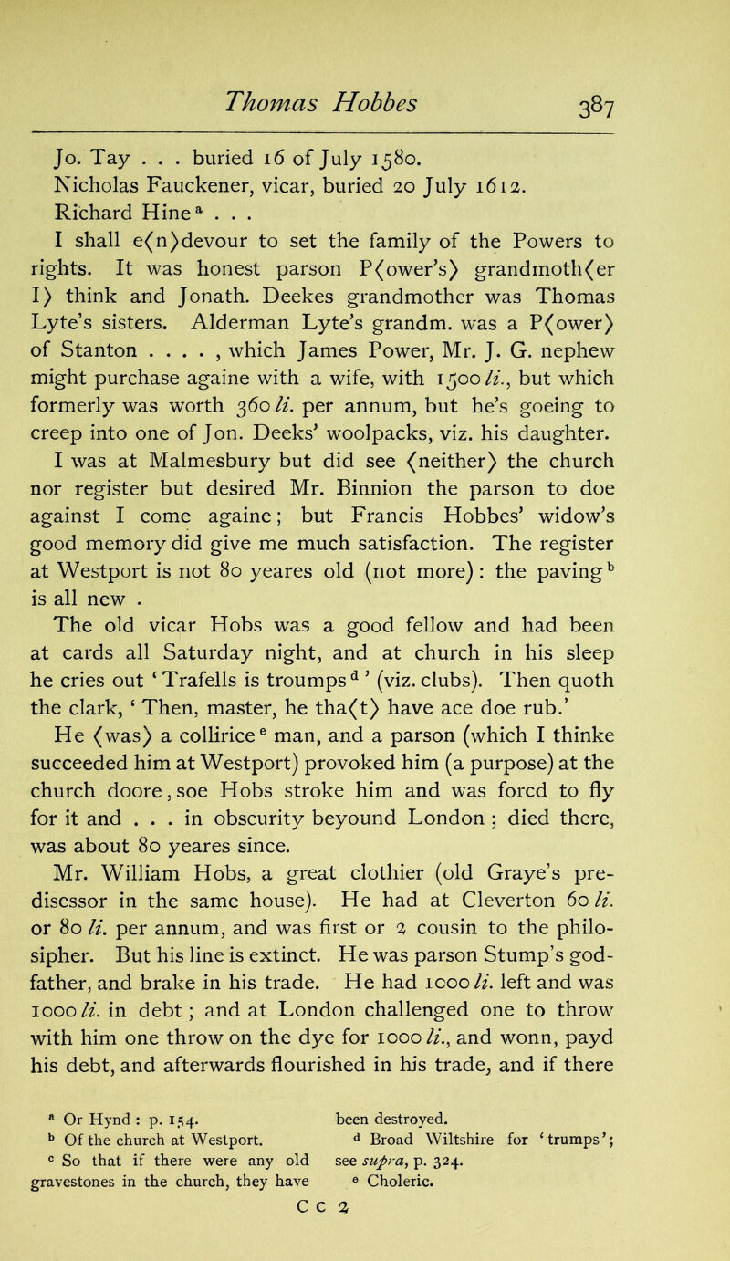 Jo. Tay . . . buried 16 of July 1580. Nicholas Fauckener, vicar, buried 20 July 1612. Richard Hinea . . . I shall e(n) devour to set the family of the Powers to rights. It was honest parson P(ower’s) grandmoth(er I) think and Jonath. Deekes grandmother was Thomas Lyte’s sisters. Alderman Lyte’s grandm. was a P(ower) of Stanton . . . . , which James Power, Mr. J. G. nephew might purchase againe with a wife, with 1500/z., but which formerly was worth 360 li. per annum, but he’s goeing to creep into one of Jon. Decks’ woolpacks, viz. his daughter. I was at Malmesbury but did see (neither) the church nor register but desired Mr. Binnion the parson to doe against I come againe; but Francis Hobbes’ widow’s good memory did give me much satisfaction. The register at Westport is not 80 yeares old (not more) : the pavingb is all new . The old vicar Hobs was a good fellow and had been at cards all Saturday night, and at church in his sleep he cries out ‘ Trafells is troumpsd ’ (viz. clubs). Then quoth the dark, ‘ Then, master, he tha(t) have ace doe rub.’ He (was) a colliricee man, and a parson (which I thinke succeeded him at Westport) provoked him (a purpose) at the church doore, soe Hobs stroke him and was forcd to fly for it and ... in obscurity beyound London ; died there, was about 80 yeares since. Mr. William Hobs, a great clothier (old Graye’s pre- disessor in the same house). He had at Cleverton 60 li. or 80 li. per annum, and was first or 2 cousin to the philo- sipher. But his line is extinct. He was parson Stump’s god- father, and brake in his trade. He had icoo li. left and was 1000li. in debt; and at London challenged one to throw* with him one throw on the dye for 1000 li., and wonn, payd his debt, and afterwards flourished in his trade, and if there a Or Hynd : p. 154. been destroyed. b Of the church at Westport. d Broad Wiltshire for ‘trumps’; c So that if there were any old see supra, p. 324. gravestones in the church, they have 6 Choleric. C C 2