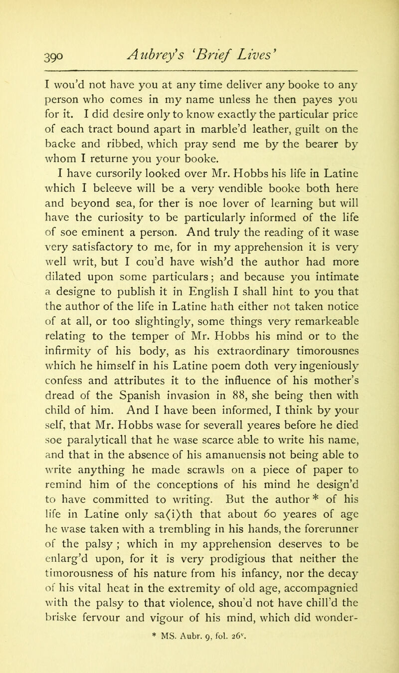 I wou’d not have you at any time deliver any booke to any person who comes in my name unless he then payes you for it. I did desire only to know exactly the particular price of each tract bound apart in marble’d leather, guilt on the backe and ribbed, which pray send me by the bearer by whom I returne you your booke. I have cursorily looked over Mr. Hobbs his life in Latine which I beleeve will be a very vendible booke both here and beyond sea, for ther is noe lover of learning but will have the curiosity to be particularly informed of the life of soe eminent a person. And truly the reading of it wase very satisfactory to me, for in my apprehension it is very well writ, but I cou’d have wish'd the author had more dilated upon some particulars; and because you intimate a designe to publish it in English I shall hint to you that the author of the life in Latine hath either not taken notice of at all, or too slightingly, some things very remarkeable relating to the temper of Mr. Hobbs his mind or to the infirmity of his body, as his extraordinary timorousnes which he himself in his Latine poem doth very ingeniously confess and attributes it to the influence of his mother’s dread of the Spanish invasion in 88, she being then with child of him. And I have been informed, I think by your self, that Mr. Hobbs wase for severall yeares before he died soe paralyticall that he wase scarce able to write his name, and that in the absence of his amanuensis not being able to write anything he made scrawls on a piece of paper to remind him of the conceptions of his mind he design’d to have committed to writing. But the author * of his life in Latine only sa(i)th that about 60 yeares of age he wase taken with a trembling in his hands, the forerunner of the palsy ; which in my apprehension deserves to be enlarg’d upon, for it is very prodigious that neither the timorousness of his nature from his infancy, nor the decay of his vital heat in the extremity of old age, accompagnied with the palsy to that violence, shou’d not have chill’d the briske fervour and vigour of his mind, which did wonder- * MS. Aubr. 9, fol. 26''.