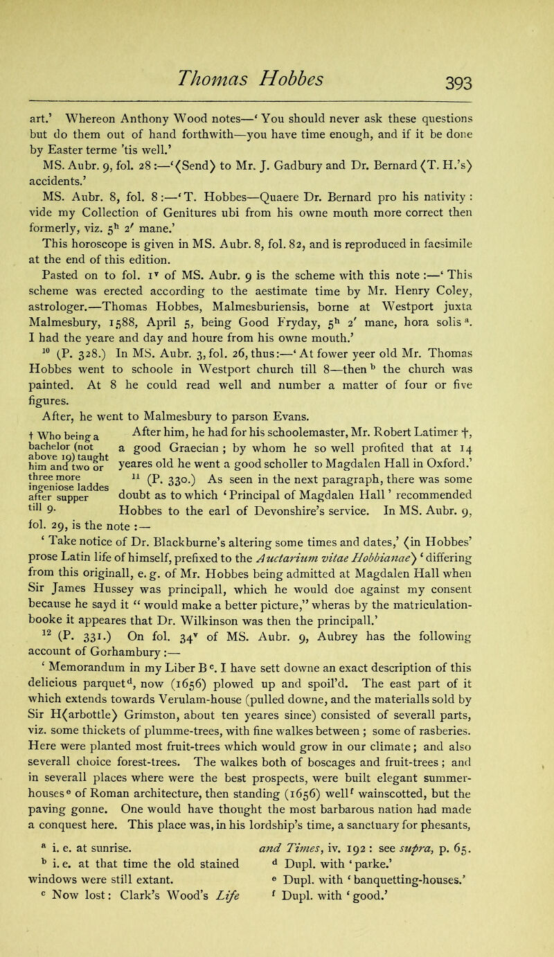 art.’ Whereon Anthony Wood notes—‘You should never ask these questions but do them out of hand forthwith—you have time enough, and if it be done by Easter terme ’tis well.’ MS. Aubr. 9, fol. 28 :—‘(Send) to Mr. J. Gadbury and Dr. Bernard (T. H.’s) accidents.’ MS. Aubr. 8, fol. 8:—‘T. Hobbes—Quaere Dr. Bernard pro his nativity: vide my Collection of Genitures ubi from his owne mouth more correct then formerly, viz. 5h 2' mane.’ This horoscope is given in MS. Aubr. 8, fol. 82* and is reproduced in facsimile at the end of this edition. Pasted on to fol. iv of MS. Aubr. 9 is the scheme with this note :—‘ This scheme was erected according to the aestimate time by Mr. Henry Coley, astrologer.—Thomas Hobbes, Malmesburiensis, borne at Westport juxta Malmesbury, 1588, April 5, being Good Fryday, 5h 2' mane, hora solisa. I had the yeare and day and houre from his owne mouth.’ 10 (P. 328.) In MS. Aubr. 3,fol. 26, thus:—‘ Atfower yeer old Mr. Thomas Hobbes went to schoole in Westport church till 8—thenb the church was painted. At 8 he could read well and number a matter of four or five figures. After, he went to Malmesbury to parson Evans, t Who being a After him, he had for his schoolemaster, Mr. Robert Latimer f, bachelor (not a good Graecian ; by whom he so well profited that at 14 him'ancftw^or4 yeares old he went a good scholler to Magdalen Hall in Oxford.’ iiTeni^seladdes U 33°*) As seen in the next paragraph, there was some aft^1 supper 6S doubt as to which 1 Principal of Magdalen Hall ’ recommended 1,11 9- Hobbes to the earl of Devonshire’s service. In MS. Aubr. 9, fol. 29, is the note :— ‘ Take notice of Dr. Blackburne’s altering some times and dates,’ (in Hobbes’ prose Latin life of himself, prefixed to the Auctarium vitae Hobbianae) ‘ differing from this originall, e. g. of Mr. Hobbes being admitted at Magdalen Hall when Sir James Hussey was principall, which he would doe against my consent because he sayd it “ would make a better picture,” wheras by the matriculation- booke it appeares that Dr. Wilkinson was then the principall.’ 12 (P* 331*) On fol. 34v of MS. Aubr. 9, Aubrey has the following account of Gorham bury :— ‘ Memorandum in my Liber B c. I have sett downe an exact description of this delicious parquetd, now (1656) plowed up and spoil’d. The east part of it which extends towards Verulam-house (pulled downe, and the materialls sold by Sir H(arbottle) Grimston, about ten yeares since) consisted of severall parts, viz. some thickets of plumme-trees, with fine walkes between ; some of rasberies. Here were planted most fruit-trees which would grow in our climate; and also severall choice forest-trees. The walkes both of boscages and fruit-trees ; and in severall places where were the best prospects, were built elegant summer- houses6 of Roman architecture, then standing (1656) wellf wainscotted, but the paving gonne. One would have thought the most barbarous nation had made a conquest here. This place was, in his lordship’s time, a sanctuary for phesants. a i. e. at sunrise. b i. e. at that time the old stained windows were still extant. c Now lost: Clark’s Wood’s Life and Times, iv. 192 : see supra, p. 65, d Dupl. with * parke.’ 6 Dupl. with ‘ banquetting-houses.’ f Dupl. with ‘ good.’