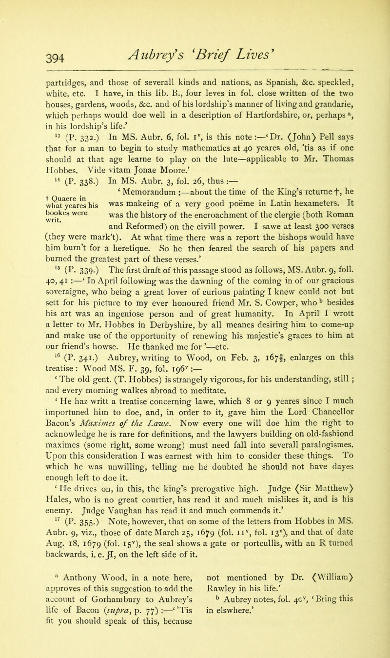 partridges, and those of severall kinds and nations, as Spanish, &c. speckled, white, etc. I have, in this lib. B., four leves in fol. close written of the two houses, gardens, woods, &c. and of his lordship’s manner of living and grandarie, which perhaps would doe well in a description of Hartfordshire, or, perhaps a, in his lordship’s life.’ 13 (P. 332.) In MS. Aubr. 6, fol. iv, is this note :—‘Dr. (John) Pell says that for a man to begin to study mathematics at 40 yeares old, ’tis as if one should at that age learne to play on the lute—applicable to Mr. Thomas Hobbes. Vide vitam Jonae Moore.’ 14 (P* 338-) In MS. Aubr. 3, fol. 26, thus ‘ Memorandum :—about the time of the King’s returned* he what^yeares his was makeing of a very good poeme in Latin hexameters. It b°°kes were was the history of the encroachment of the clergie (both Roman and Reformed) on the civill power. I sawe at least 300 verses (they were mark’t). At what time there was a report the bishops would have him burn’t for a heretique. So he then feared the search of his papers and burned the greatest part of these verses.’ 15 (P* 339-) The first draft of this passage stood as follows, MS. Aubr. 9, foil. 40, 41 :—£ In April following was the dawning of the coming in of our gracious soveraigne, who being a great lover of curious painting I knew could not but sett for his picture to my ever honoured friend Mr. S. Cowper, who b besides his art was an ingeniose person and of great humanity. In April I wrott a letter to Mr. Hobbes in Derbyshire, by all meanes desiring him to come-up and make use of the opportunity of renewing his majestie’s graces to him at our friend’s howse. He thanked me for ’—etc. 16 (P. 341.) Aubrey, writing to Wood, on Feb. 3, 167!, enlarges on this treatise : Wood MS. F. 39, fol. ;— £ The old gent. (T. Hobbes) is strangely vigorous, for his understanding, still ; and every morning walkes abroad to meditate. ‘ He haz writt a treatise concerning lawe, which 8 or 9 yeares since I much importuned him to doe, and, in order to it, gave him the Lord Chancellor Bacon’s Maximes of the Lawe. Now every one will doe him the right to acknowledge he is rare for definitions, and the lawyers building on old-fashiond maximes (some right, some wrong) must need fall into severall paralogismes. Upon this consideration I was earnest with him to consider these things. To which he was unwilling, telling me he doubted he should not have dayes enough left to doe it. ‘ He drives on, in this, the king’s prerogative high. Judge (Sir Matthew) Hales, who is no great courtier, has read it and much mislikes it, and is his enemy. Judge Vaughan has read it and much commends it.’ 17 (P. 355.) Note, however, that on some of the letters from Hobbes in MS. Aubr. 9, viz., those of date March 25, 1679 (fol. nv, fol. I3V), and that of date Aug. 18, 1679 (fol- I5V)» the seal shows a gate or portcullis, with an R turned backwards, i. e. jl, on the left side of it. a Anthony Wood, in a note here, approves of this suggestion to add the account of Gorham bury to Aubrey’s life of Bacon {supra, p. 77):—‘’Tis fit you should speak of this, because not mentioned by Dr. (William) Rawley in his life.’ b Aubrey notes, fol. 4cv, ‘ Bring this in elswhere.’