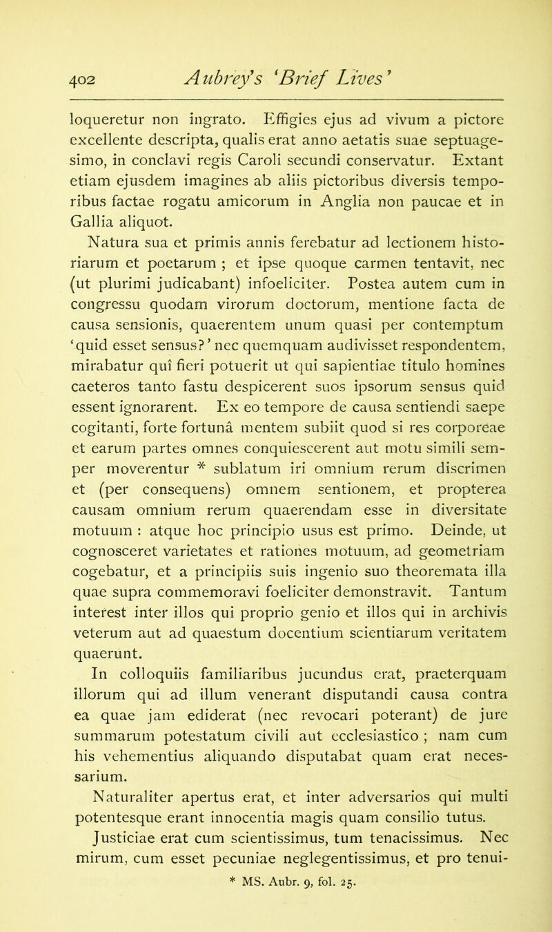 loqueretur non ingrato. Effigies ejus ad vivum a pictore excellente descripta, qualis erat anno aetatis suae septuage- simo, in conclavi regis Caroli secundi conservatur. Extant etiam ejusdem imagines ab aliis pictoribus diversis tempo- ribus factae rogatu amicorum in Anglia non paucae et in Gallia aliquot. Natura sua et primis annis ferebatur ad lectionem histo- riarum et poetarum ; et ipse quoque carmen tentavit, nec (ut plurimi judicabant) infoeliciter. Postea autem cum in congressu quodam virorum doctorum, mentione facta de causa sensionis, quaerentem unum quasi per contemptum ‘quid esset sensus? ’ nec quemquam audivisset respondentem, mirabatur qui fieri potuerit ut qui sapientiae titulo homines caeteros tanto fastu despicerent suos ipsorum sensus quid essent ignorarent. Ex eo tempore de causa sentiendi saepe cogitanti, forte fortuna mentem subiit quod si res corporeae et earum partes omnes conquiescerent aut motu simili sem- per moverentur * sublatum iri omnium rerum discrimen et (per consequens) omnem sentionem, et propterea causam omnium rerum quaerendam esse in diversitate motuum : atque hoc principio usus est primo. Deinde, ut cognosceret varietates et rationes motuum, ad geometriam cogebatur, et a principiis suis ingenio suo theoremata ilia quae supra commemoravi foeliciter demonstravit. Tantum interest inter illos qui proprio genio et illos qui in archivis veterum aut ad quaestum docentium scientiarum veritatem quaerunt. In colloquiis familiaribus jucundus erat, praeterquam illorum qui ad ilium venerant disputandi causa contra ea quae jam ediderat (nec revocari poterant) de jure summarum potestatum civili aut ecclesiastico ; nam cum his vehementius aliquando disputabat quam erat neces- sarium. Naturaliter apertus erat, et inter adversarios qui multi potentesque erant innocentia magis quam consilio tutus. Justiciae erat cum scientissimus, turn tenacissimus. Nec mirum, cum esset pecuniae neglegentissimus, et pro tenui-