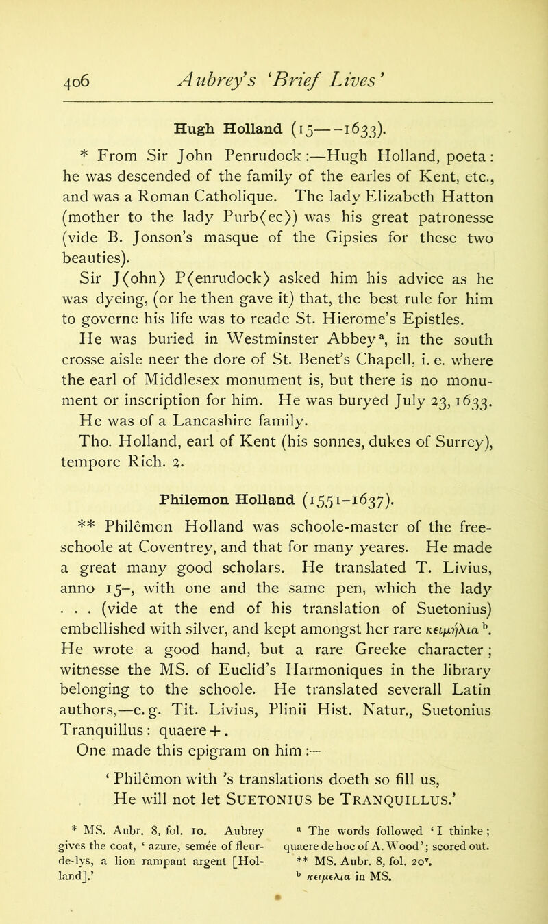 Hugh Holland (15 1633). * From Sir John Penrudock :—Hugh Holland, poeta: he was descended of the family of the earles of Kent, etc., and was a Roman Catholique. The lady Elizabeth Hatton (mother to the lady Purb(ec)) was his great patronesse (vide B. Jonson’s masque of the Gipsies for these two beauties). Sir J(ohn) P(enrudock) asked him his advice as he was dyeing, (or he then gave it) that, the best rule for him to governe his life was to reade St. Hierome’s Epistles. He was buried in Westminster Abbeya, in the south crosse aisle neer the dore of St. Benet’s Chapell, i. e. where the earl of Middlesex monument is, but there is no monu- ment or inscription for him. He was buryed July 23,1633. He was of a Lancashire family. Tho. Holland, earl of Kent (his sonnes, dukes of Surrey), tempore Rich. 2. Philemon Holland (1551-1637). ** Philemon Holland was schoole-master of the free- schoole at Coventrey, and that for many yeares. He made a great many good scholars. He translated T. Livius, anno 15-, with one and the same pen, which the lady . . . (vide at the end of his translation of Suetonius) embellished with silver, and kept amongst her rare Kei^Ata b. He wrote a good hand, but a rare Greeke character; witnesse the MS. of Euclid’s Harmoniques in the library belonging to the schoole. He translated severall Latin authors,—e. g. Tit. Livius, Plinii Hist. Natur., Suetonius Tranquillus : quaere + . One made this epigram on him ‘ Philemon with’s translations doeth so fill us, He will not let Suetonius be Tranquillus.’ * MS. Aubr. 8, fol. io. Aubrey a The words followed ‘I thinke ; gives the coat, * azure, semee of fleur- quaere de hoc of A. Wood’; scored out. de-lys, a lion rampant argent [Hoi- ** MS. Aubr. 8, fol. 20v. land].’ b Keijx(\ia in MS.