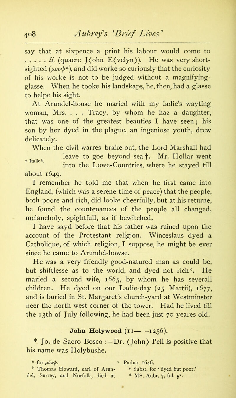 say that at sixpence a print his labour would come to li. (quaere J(ohn E(velyn)). He was very short- sighted (fxvo\j/a), and did worke so curiously that the curiosity of his worke is not to be judged without a magnifying- glasse. When he tooke his landskaps, he, then, had a glasse to helpe his sight. At Arundel-house he maried with my ladie’s wayting woman, Mrs. . . . Tracy, by whom he haz a daughter, that was one of the greatest beauties I have seen; his son by her dyed in the plague, an ingeniose youth, drew delicately. When the civil warres brake-out, the Lord Marshall had leave to goe beyond seat. Mr. Hollar went t Italleb . ° , M1 into the Lowe-Countnes, where he stayed till about 1649. I remember he told me that when he first came into England, (which was a serene time of peace) that the people, both poore and rich, did looke cheerfully, but at his returne, he found the countenances of the people all changed, melancholy, spightfull, as if bewitched. I have sayd before that his father was ruined upon the account of the Protestant religion. Winceslaus dyed a Catholique, of which religion, I suppose, he might be ever since he came to Arundel-howse. He was a very friendly good-natured man as could be, but shiftlesse as to the world, and dyed not rich0. He maried a second wife, 1665, by whom he has severall children. He dyed on our Ladie-day (25 Martii), 1677, and is buried in St. Margaret’s church-yard at Westminster neer the north west corner of the tower. Had he lived till the 13th of July following, he had been just 70 yeares old. John Holywood (11 1256). * Jo. de Sacro Bosco :—Dr. (John) Pell is positive that his name was Holybushe. a for uvajip. ■* Padua, 1646. b Thomas Howard, earl of Arun- c Subst. for ‘ dyed but poor.’ del, Surrey, and Norfolk, died at * MS. Aubr. 7, fol. 5V.