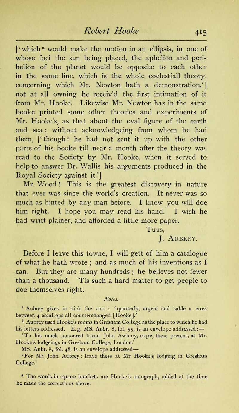 [‘ which a would make the motion in an ellipsis, in one of whose foci the sun being placed, the aphelion and peri- helion of the planet would be opposite to each other in the same line, which is the whole coelestiall theory, concerning which Mr. Newton hath a demonstration/] not at all owning he receiv’d the first intimation of it from Mr. Hooke. Likewise Mr. Newton haz in the same booke printed some other theories and experiments of Mr. Hooke’s, as that about the oval figure of the earth and sea : without acknowledgeing from whom he had them, [‘though* he had not sent it up with the other parts of his booke till near a month after the theory was read to the Society by Mr. Hooke, when it served to help to answer Dr. Wallis his arguments produced in the Royal Society against it.’] Mr. Wood! This is the greatest discovery in nature that ever was since the world’s creation. It never was so much as hinted by any man before. I know you will doe him right. I hope you may read his hand. I wish he had writt plainer, and afforded a little more paper. Tu us, J. Aubrey. Before I leave this towne, I will gett of him a catalogue of what he hath wrote ; and as much of his inventions as I can. But they are many hundreds ; he believes not fewer than a thousand. ’Tis such a hard matter to get people to doe themselves right. Notes. 1 Aubrey gives in trick the coat : 1 quarterly, argent and sable a cross between 4 escallops all counterchanged [Hooke]!’ 2 Aubrey used Hooke’s rooms in Gresham College as the place to which he had his letters addressed. E.g. MS. Aubr. 8, fol. 55, is an envelope addressed:— ‘To his much honoured friend John Awbrey, esqre, these present, at Mr. Hooke’s lodgeings in Gresham College, London.’ MS. Aubr. 8, fol. 48, is an envelope addressed— ‘For Mr. John Aubrey: leave these at Mr. Hooke’s lodging in Gresham College.’ a The words in square brackets are Hooke’s autograph, added at the time he made the corrections above.