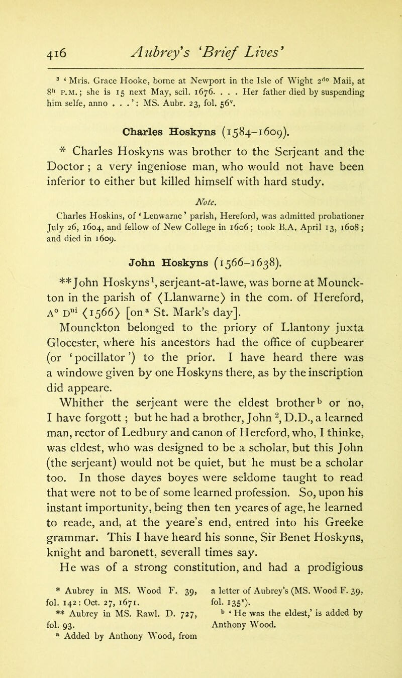 3 ‘ Mris. Grace Hooke, borne at Newport in the Isle of Wight 2d0 Maii, at 8h p.m. ; she is 15 next May, scil. 1676. . . . Her father died by suspending him selfe, anno . . . ’: MS. Aubr. 23, fol. 56v. Charles Hoskyns (1584-1609). * Charles Hoskyns was brother to the Serjeant and the Doctor ; a very ingeniose man, who would not have been inferior to either but killed himself with hard study. Note. Charles Hoskins, of ‘Lenwarne’ parish, Hereford, was admitted probationer July 26, 1604, and fellow of New College in 1606; took B.A. April 13, 1608 ; and died in 1609. John Hoskyns (1566-1638). ** John Hoskyns1, serjeant-at-lawe, was borne at Mounck- ton in the parish of (Llanwarne) in the com. of Hereford, A° Dm (1366) [ona St. Mark’s day]. Mounckton belonged to the priory of Llantony juxta Glocester, where his ancestors had the office of cupbearer (or * ** pocillator ’) to the prior. I have heard there was a windowe given by one Hoskyns there, as by the inscription did appeare. Whither the serjeant were the eldest brotherb or no, I have forgott; but he had a brother, John 2, D.D., a learned man, rector of Ledbury and canon of Hereford, who, I thinke, was eldest, who was designed to be a scholar, but this John (the serjeant) would not be quiet, but he must be a scholar too. In those dayes boyes were seldome taught to read that were not to be of some learned profession. So, upon his instant importunity, being then ten yeares of age, he learned to reade, and, at the yeare’s end, entred into his Greeke grammar. This I have heard his sonne, Sir Benet Hoskyns, knight and baronett, severall times say. He was of a strong constitution, and had a prodigious * Aubrey in MS. Wood F. 39, a letter of Aubrey’s (MS. Wood F. 39, fol. 142: Oct. 27, 1671. fol. I35v). ** Aubrey in MS. Rawl. D. 727, b ‘ He was the eldest,’ is added by fol. 93. Anthony Wood. a Added by Anthony Wood, from