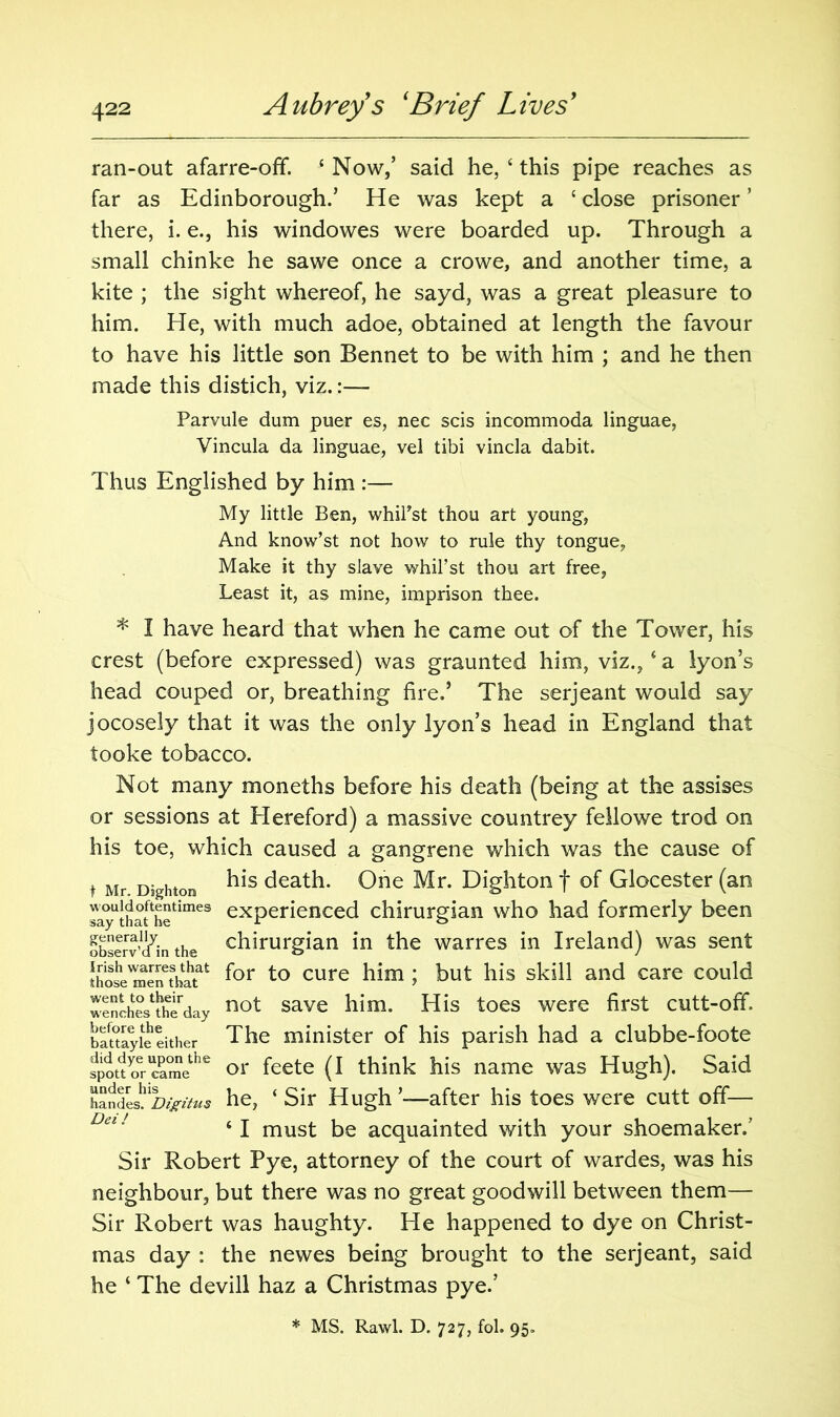 ran-out afarre-off. * Now/ said he, ‘ this pipe reaches as far as Edinborough.’ He was kept a £ close prisoner ’ there, i. e., his windowes were boarded up. Through a small chinke he sawe once a crowe, and another time, a kite ; the sight whereof, he sayd, was a great pleasure to him. He, with much adoe, obtained at length the favour to have his little son Bennet to be with him ; and he then made this distich, viz.:— Parvule dum puer es, nec scis incommoda linguae, Vincula da linguae, vel tibi vincla dabit. Thus Englished by him :— My little Ben, whil'st thou art young, And know’st not how to rule thy tongue, Make it thy slave whil’st thou art free, Least it, as mine, imprison thee. * I have heard that when he came out of the Tower, his crest (before expressed) was graunted him, viz.,* a lyon’s head couped or, breathing fire.’ The serjeant would say jocosely that it was the only lyon’s head in England that tooke tobacco. Not many moneths before his death (being at the assises or sessions at Hereford) a massive countrey fellowe trod on his toe, which caused a gangrene which was the cause of t Mr Dighton death. One Mr. Dighton f of Glocester (an ^yUthat hetimes exPerienced chirurgian who had formerly been observ’d^in the chirurgian in the warres in Ireland) was sent those^enetbatat f°r t0 CUre 1 S^'1^ ailC^ Care COL1^ wenches^day not save His toes were first cutt-off, battayie either The minister of his parish had a clubbe-foote spottycamethe or feete (I think his name was Hugh). Said h“ndeshlW^ he, ‘ Sir Hugh ’—after his toes were cutt off— 61 must be acquainted with your shoemaker/ Sir Robert Pye, attorney of the court of wardes, was his neighbour, but there was no great goodwill between them— Sir Robert was haughty. He happened to dye on Christ- mas day : the newes being brought to the serjeant, said he ‘ The devill haz a Christmas pye.’