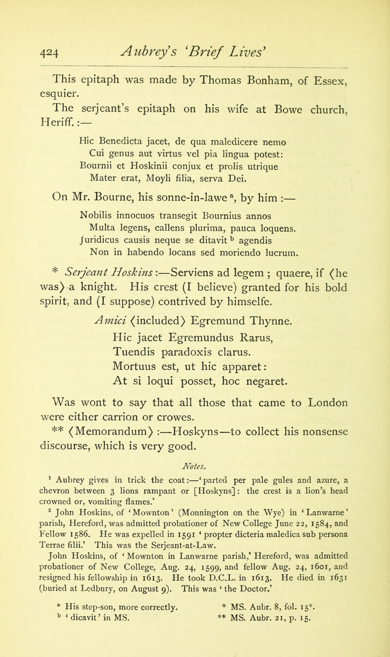 This epitaph was made by Thomas Bonham, of Essex, esquier. The serjeant’s epitaph on his wife at Bowe church, Herifif.:— Hie Benedicta jacet, de qua maledicere nemo Cui genus aut virtus vel pia lingua potest: Bournii et Hoskinii conjux et prolis utrique Mater erat, Moyli filia, serva Dei. On Mr. Bourne, his sonne-in-lawe a, by him :— Nobilis innocuos transegit Bournius annos Multa legens, callens plurima, pauca loquens. Juridicus causis neque se ditavit b agendis Non in habendo locans sed moriendo lucrum. * Serjeant Hoskins :—Serviens ad legem ; quaere, if (he was) a knight. His crest (I believe) granted for his bold spirit, and (I suppose) contrived by himselfe. Amici (included) Egremund Thynne. Hie jacet Egremundus Rarus, Tuendis paradoxis clarus. Mortuus est, ut hie apparet: At si loqui posset, hoc negaret. Was wont to say that all those that came to London were either carrion or crowes. ** (Memorandum) :—Hoskyns—to collect his nonsense discourse, which is very good. Notes. 1 Aubrey gives in trick the coat:—‘ parted per pale gules and azure, a chevron between 3 lions rampant or [Hoskyns]: the crest is a lion’s head crowned or, vomiting flames.’ 2 John Hoskins, of ‘Mownton’ (Monnington on the Wye) in ‘Lanwarne’ parish, Hereford, was admitted probationer of New College June 22, 1584, and Fellow 1586. He was expelled in 1591 ‘ propter dicteria maledica sub persona Terrae Alii.’ This was the Serjeant-at-Law. John Hoskins, of ‘Mownton in Lanwarne parish,’ Hereford, was admitted probationer of New College, Aug. 24, 1599, and fellow Aug. 24, i6or, and resigned his fellowship in 1613. He took D.C.L. in 1613. He died in 1631 (buried at Ledbury, on August 9). This was ‘ the Doctor.’ a His step-son, more correctly. b ‘ dicavit ’ in MS. * MS. Aubr. 8, fol. 15*. ** MS. Aubr. 21, p. 15.
