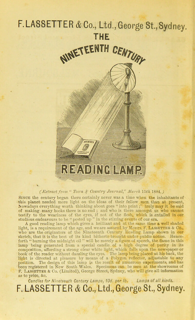 F.LA88ETTER (S Co., Ltd., George 8t., 8ydney. THE (Extract f rom “ Town Country Journal^' March loth 1884.^ Since the century began there certainly never was a time when the inhabitants of this planet needed more light on the ideas of their fellow men than at present, hfowadays everything worth thinking about goes “ into printtruly may it be said of makkig many books there is no end ; and who is there amongst us who cannot testify to the weariness of the eyes, if not of the flesh, which is entailed in our studious endeavours to be “ posted up ” in the stirring events of our era. A good reading lamp which gives a brilliant and at the same time a well shaded light, is a requirement of the age, and we are assured by Messrs. F. Lassetter & Co., who are the originators of the Nineteenth Century Reading Lamp shown in our sketch, that it is the best of its kind hitherto brought under public notice. Hence- forth “ burning the midnight oil ” will be merely a ligiire of speech, the flame in this lamp being generated from a special candle of a high degree of purity in its composition, affording a strong clear white light, which falls upon the newspaper or book of the reader without dazzling the eyes. The lamp being placed at his back, the light is directed at pleasure by means of a Polygon reflector, adjustable to any position. The design of this lamp is the result of numerous experiments, and has been registered in New South Wales. Specimens can be seen at the showrooms of F. Lassetter & Co. (Limited), George Street, Sydney, who will give all information as to price, &c. Candles for Nineteeath Century Lamps, iOd. per lb. Lamps of all kinds, F. LASSETTER & Co., Ltd.,George St., Sydney.