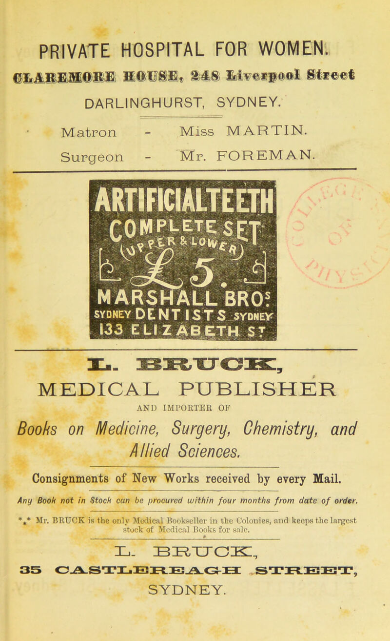 PRIVATE HOSPITAL FOR WOMEN. 148 lBii¥eip0®i 8li©et DARLINGHURST, SYDNEY. Matron - Miss MARTIN. Surgeon - Mr. FOREMAN. MARSHALL BRO! SYDNEY DENTIsrs SYDNEY 133 ELI Z^6,|;th ST TCm. BR-CTO^, MEDICAL PUBLISHER AND IMPORTER OF Boobs on Medicine, Surgery, Chemistry, and Allied Sciences. Consignments of New Works received by every Mail. Any Book not in Stock can be procured within four months from date of order. *,* Mr. BRUCK is the only Medical Bookseller in the Colonies, and keeps the largest stock of Medical Books for sale. 4 L. 35 0-A-STI..En.B^C3-H STREET, SYDNEY.