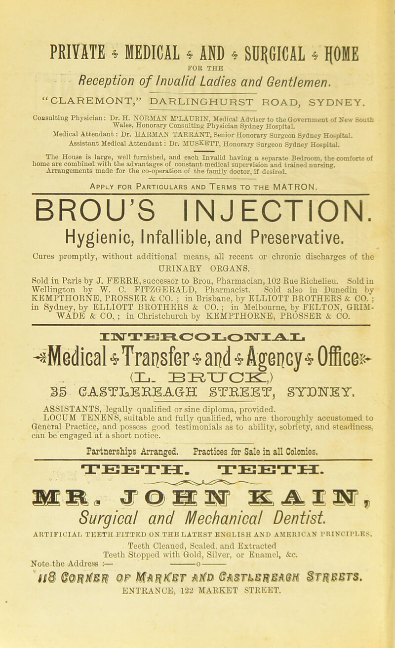 PRIVATE ^ MEDICAL » AND » SDI|GICAL 4 IfOME FOE THE Reception of Invalid Ladies and Gentlemen. “CLAREMONT,” DARLINGHURST ROAD, SYDNEY. Cousultiug Phj'siciau: Dr. EC. NORMAN M‘LAUEIN. Medical Adviser to the Government of New South Wales, Honorary Consulting Physician Sydney Hospital. Medical Attendant: Dr, HARMAN TARRANT, Senior Honorary Surgeon Sydney Hospital. Assistant Medical Attendant: Dr. MUSKETT, Honorary Surgeon Sydney Hospital. The House is large, well furnished, and each Invalid havmg a separate Bedroom, the comforts of home are combined mth the advantages of constant medical supervision and trained nursing. Arrangements made for the co-operation of the family doctor, if desired. Apply for Particulars and Terms to the MATRON. BROU’S INJECTION. Hygienic, Infallible, and Preservative. Cures promptly, without additional means, all recent or chronic discharges of the URINARY ORGANS. Sold in Paris by J. FERRE, successor to Brou, Pharmacian, 102 Rue Richelieu. Sold in Wellington by W. C. FITZGERALD, Pharmacist. Sold also in Dunedin by KEMPTHORNE. PROSSER & CO. ; in Brisbane, by ELLIOTT BROTHERS & CO. ; in Sydney, by ELLIOTT BROTHERS & CO.; in‘Melbourne, by FELTON, GRIM- WADE & CO. ; in Christchurch by KEMPTHORNE, PROSSER & CO. IKTTEH.0OIjO3M‘I^I- -sMadical •s-Transfer-S'and 4 Agency-J Office:-?- (Xi. 35 gAgTInEREAGH gTHEET, gYEETET. ASSISTANTS, legally qualified or sine diploma, provided. LOCUM TENENS, suitable and fully qualified, who are thoroughly accustomed to General Practice, and possess good testimonials as to ability, sobriety, and ste.adiness, can be engaged at a short notice. Partnerships Arranged. Practices for Sale in all Colonies. TEETH. Surgical and Mechanical Dentist AUTIFIUIAI. TEETH FITTED ON THE LATEST ENGLISH AND AMERICAN I’UINCirLES. Teeth Cleaned, Scaled, and Extracted Teeth Stopped with Gold, Silver, or Enamel, &c. Note the Address :— 0 ENTRANCE, 122 MARKET STREET.