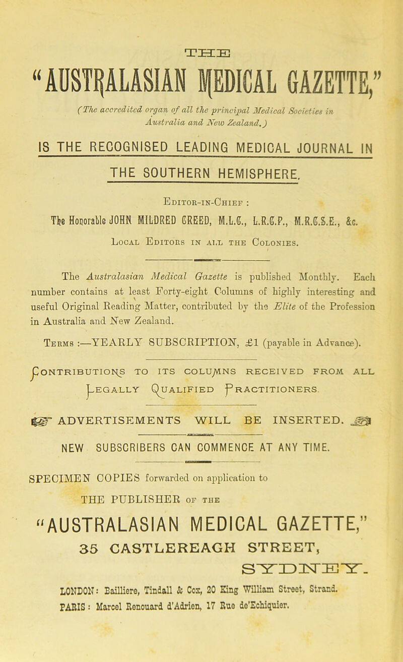 THE “AOSTPUSIAN PDICAL GAZETTE,” (The accredited organ of all the yrincipal Medical Societies in Australia and New Zealand.) IS THE RECOGNISED LEADING MEDICAL JOURNAL IN THE SOUTHERN HEMISPHERE. Editor-in-Chief : The Honorable JOHN MILDRED GREED, M.L.G., L.R.G.P., M.R.G.S.E., &c. Local Editors in all the Colonies. The Australasian Medical Gazette is published Monthly. Each number contains at least Forty-eight Columns of highly interesting and useful Original Reading Matter, contributed by the Elite of the Profession in Australia and JSTew Zealand. Terms :—YEARLY SUBSCRIPTION’, £1 (payable in Advance). j[)0NTRIBUTI01^ TO ITS COLU_/VlNS RECEIVED FROM ALL J-EGALLY Qualified Practitioners, ^ ADVERTISEMENTS WILL BE INSERTED. ^ NEW SUBSCRIBERS CAN COMMENCE AT ANY TIME. SPECIMEN COPIES forwarded on application to THE PUBLISHER of the ^^AUSTRALASIAN MEDICAL GAZETTE,” 35 CASTLEREAGH STREET, LONDON: Bailliere, Tindall & Cos, 20 King William Street, Strand, PARIS: Marcel Renouard d'Adrien, 17 Rue de’Ecliiquier.