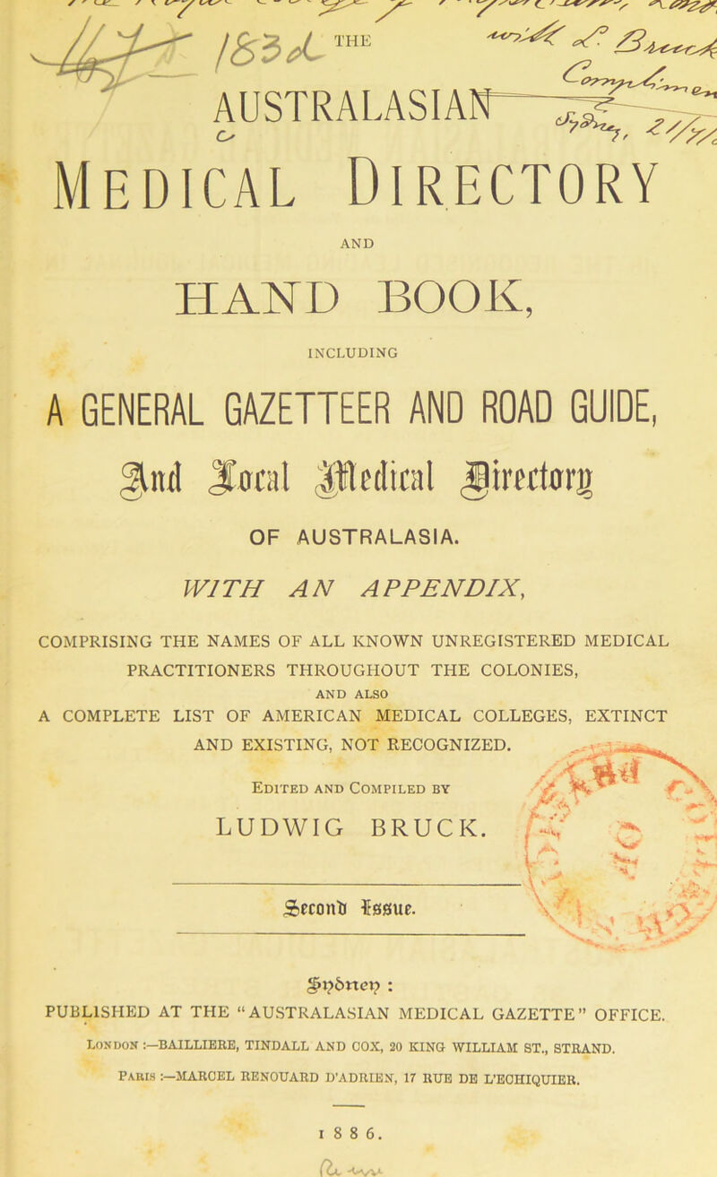 /<§3 ^ ™ AUSTRALASIAir-x^^ Medical Directory AND HAND BOOK, INCLUDING A GENERAL GAZETTEER AND ROAD GUIDE, gkitil Jirtal Jledical ^irtutorg OF AUSTRALASIA. W1TH AN A P PENDIX, COMPRISING THE NAMES OF ALL KNOWN UNREGISTERED MEDICAL PRACTITIONERS THROUGHOUT THE COLONIES, AND ALSO A COMPLETE LIST OF AMERICAN MEDICAL COLLEGES, EXTINCT §i?6ne»? ; PUBLISHED AT THE “AUSTRALASIAN MEDICAL GAZETTE” OFFICE. London BAILLIEKE, TINDALL AND COX, 20 KING WILLIAM ST., STBAND. PA.BI.S MARCEL RENOUARD D'ADRIEN, 17 RUE DE L’ECHIQUIER.