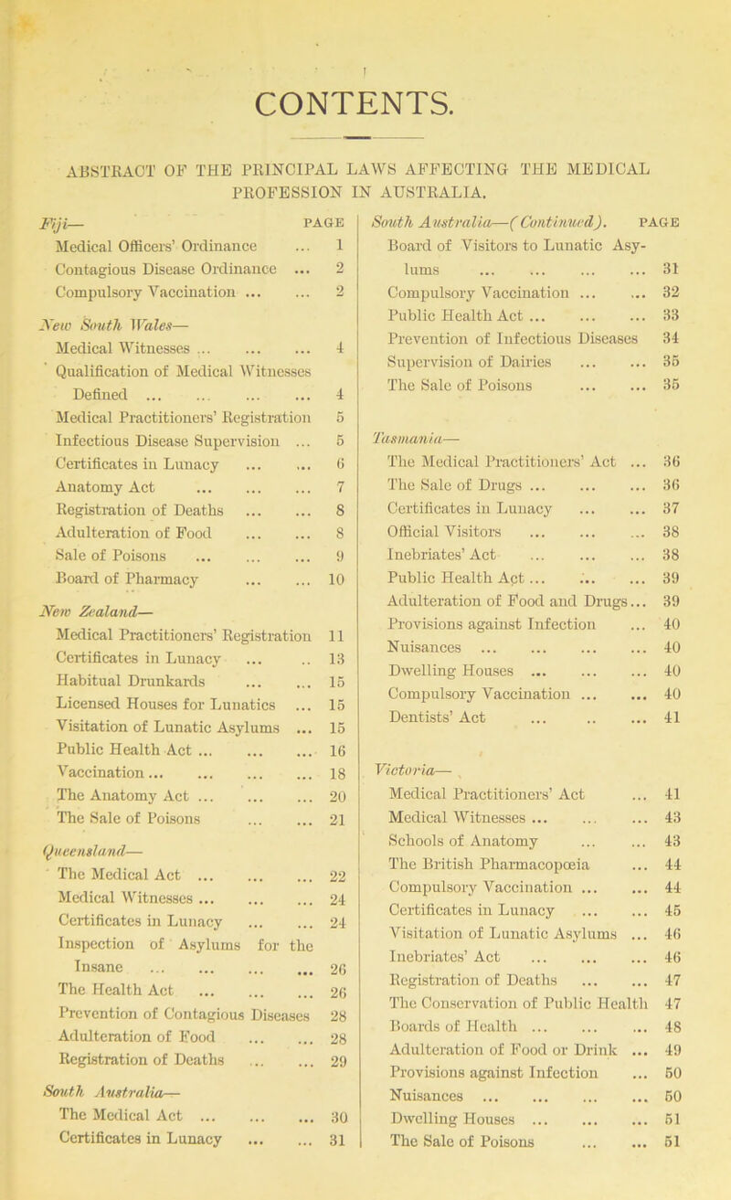 CONTENTS ABSTKAOT OF THE PRINCIPAL LAWS AFFECTING THE MEDICAL PROFESSION IN AUSTRALIA. Fiji— PAGE Medical Officers’ Ordinance ... 1 Contagious Disease Ordinance ... 2 Compulsory A''accination 2 Xew South Wales— Medical Witnesses Qualification of Medical Witnesses Defined Medical Practitioners’ Registration Infectious Disease Supervision ... Certificates in Lunacy Anatomy Act Registration of Deaths Adulteration of Pood Sale of Poisoirs Boaixl of Pharmacy 4 4 6 6 G 7 8 8 9 10 jVew Zealand— Medical Practitioners’ Registration 11 Certificates in Lunacy ... 13 Habitual Drankaitls ... ... 15 Licensed Houses for Lunatics ... 15 Visitation of Lunatic Asylums ... 15 Public Health Act 16 Vaccination 18 The Anatomy Act 20 The Sale of Poisons ... ... 21 (Queensland— The Medical Act 22 Medical Witnesses 24 Certificates in Lunacy 24 Inspection of Asylums for the Insane 26 The Health Act 26 Prevention of Contagious Diseases 28 Adulteration of Food 28 Registration of Deaths 29 South Australia— The Medical Act 30 Certificates in Lunacy 31 South Australia—(Continued). page Board of Visitors to Lunatic Asy- lums ... 31 Compulsory Vaccination ... ... 32 Public Health Act ... 33 Prevention of Infectious Diseases 34 Supervision of Dairies ... 35 The Sale of Poisons ... 35 'Tasumnia— The Medical Practitioners’ Act ... 36 The Sale of Drugs ... ... 36 Certificates in Lunacy ... 37 Official Visitors ... 38 Inebriates’ Act ... 38 Public Health Act... ... 39 Adulteration of Pood and Drags ... 39 Provisions against Infection ... 40 Nuisances ... 40 Dwelling Houses ... 40 Compulsory Vaccination ... ... 40 Dentists’ Act ... 41 Victoria— Medical Practitioners’ Act ... 41 Medical Witnesses ... ... 43 Schools of Anatomy ... 43 The British Pharmacopoeia ... 44 Compulsory Vaccination ... ... 44 Certificates in Lunacy ... 45 Visitation of Lunatic Asylums ... 46 Inebriates’ Act ... 46 Registration of Deaths ... 47 The Conservation of Public Health 47 Boards of Health ... 48 Adulteration of Food or Drink ... 49 Provisions against Infection ... 50 Nuisances ... 50 Dwelling Houses ... 51 The Sale of Poisons ... 51