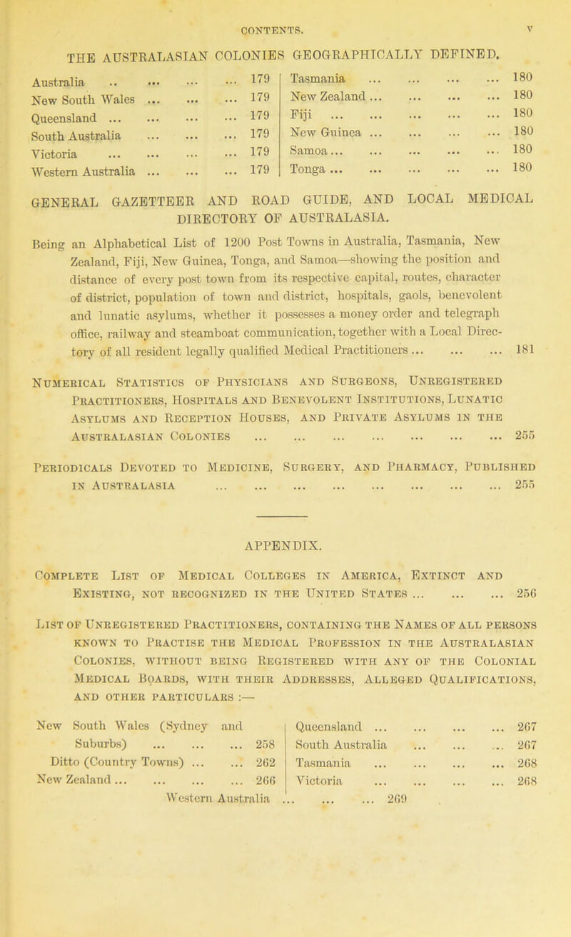 THE AUSTRALASIAN COLONIES GEOGRAPHICALLY DEFINED. Australia ... 179 Tasmania ... ... 180 New South Wales ... ... 179 New Zealand... ... ... ... 180 Queensland ... 179 Fiji ... ... ... 180 South Australia ... 179 New Guinea ... ... ... 180 Victoria ... 179 Samoa ... ... ... 180 Westem Australia ... ... 179 Tonga ... ... ... 180 GENERAL GAZETTEER AND ROAD GUIDE, AND LOCAL MEDICAL DIRECTORY OF AUSTRALASIA. Being an Alphabetical List of 1200 Post Towns in Australia, Tasmania, New Zealand, Fiji, New Guinea, Tonga, and Samoa—showing the position and distance of every post town from its respective capital, routes, character of district, population of town and district, hospitals, gaols, benevolent and lunatic asylums, whether it possesses a money order and telegraph office, railway and steamboat communication, together with a Local Direc- tory of all resident legally qualified Medical Practitioners ... ... ... 181 Numerical Statistics of Physicians and Surgeons, Unregistered Practitioners, Hospitals and Benevolent Institutions, Lunatic Asylums and Reception Houses, and Private Asylums in the Australasian Colonies 255 Periodicals Devoted to Medicine, Surgery, and Pharmacy, Published IN Australasia 255 APPENDIX. Complete List of Medical Colleges in America, Extinct and Existing, not recognized in the United States 25G List of Unregistered Practitioners, containing the Names of all persons known to Practise the Medical Profession in the Australasian Colonies, without being Registered with any of the Colonial Medical Boards, with their Addresses, Alleged Qualifications, AND OTHER PARTICULARS :— New South Wales (Sydney and Suburbs) 258 Ditto (Country Towns) 2G2 New Zealand 2GG We.stern Australia Queensland 267 South Australia 2G7 Tasmania 2G8 Victoria 2G8 2G9