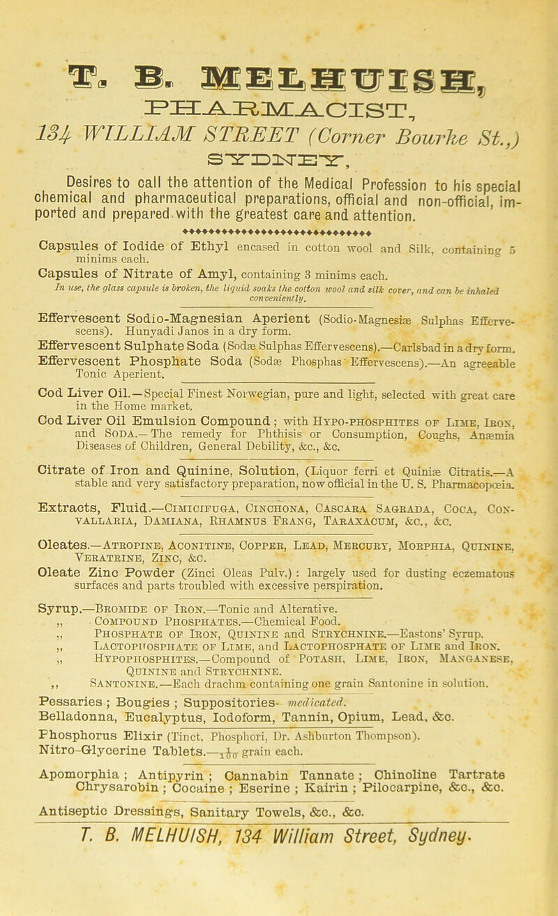 ® S' 134- WILLIAM STREET (Corner Bourlie St.,) S^ID3SrE-2-, Desires to call the attention of the Medical Profession to his special chemical and pharmaceutical preparations, otflcial and non-official, im- ported and prepared, with the greatest care and attention. ♦♦♦♦♦♦♦♦♦♦♦♦♦♦♦♦♦♦♦♦♦♦♦♦♦♦♦♦♦ Capsules of Iodide of Ethyl encased in cotton wool and Silk, containing 5 minims each. Capsules of Nitrate of Amyl, containing 3 minims each. In use, the glass capsule is broken, the liquid soaks the cotton wool and silk cover, and can be inhaled convenientlrj. Effervescent Sodio-Magnesian Aperient (Sodio-Magneste Sulphas Efferve- scens). Hunyadi Janos in a dry form. Effervescent Sulphate Soda (Sodae SulphasEffervescens).—Carlsbad in a dry form. Effervescent Phosphate Soda (Sodse Phosphas 'Effervescens).—An agre^ble Tonic Aperient. ° Cod Liver Oil.—Special Finest Norwegian, pure and light, selected with great care in the Home market. Cod Liver Oil Emulsion Compound ; with Hypo-phosphites of Lime, Ibox, .and Soda.— The remedy for Phthisis or Consumption, Coughs, An»mia Diseases of Children, General Debility, &c., &c. Citrate of Iron and Quinine, Solution, (Liquor ferri et Quini.'e Citratis.—^A stable and very satisfactory preparation, now official in the U. S. Pharmacopcnia. Extracts, Fluid.—Cimicipuga, Cinchona, Cascaha Saqeada, Coca, Con- VALLAEIA, DAMIANA, RHAMNUS FEANG, TAEAXACUM, &C., &C. Oleates.—Ateopine, Aconitine, Coppee, Lead, Mebcuet, Moephia, Quinine. Veeateine, Zinc, &c. Oleate Zinc Powder (Zinci Oleas Pulv.) ; largely used for dusting eczematous surfaces and parts troubled with excessive perspiration. Syrup.—Beomide of Ieon.—Tonic and Alterative. „ Compound Phosphates.—Chemical Food. „ Phosphate of Ieon, Quinine and Stetchnine.—Ba.stons’ Syrup. „ Lactophosphate of Lime, and Lactophosphate of Lime and Ieon. „ Htpophosphites.—Compound of Potash, Lime, Ieon, Manganese, Quinine and Stetchnine. ,, Santonins.—Each drachm containing one grain S.antonine in solution. Pessaries ; Bougies ; Suppositories- medicated. Belladonna, Eucalyptus, Iodoform, Tannin, Opium, Lead. &c. Phosphorus Elixir (Tinct. Phosphori, Dr. Ashburton Thompson). Nitro-Glycerine Tablets.—grain each. Apomorphia ; Antipyrin ; Cannabin Tannate; Ohinoline Tartrate Ohrysarobin; Cocaine ; Eserine ; Kairin ; Pilocarpine, &c., &c. Antiseptic Dressings, Sanitary Towels, &c., &c. T. B. MELHUTsh, 134 William Street, Sydney.