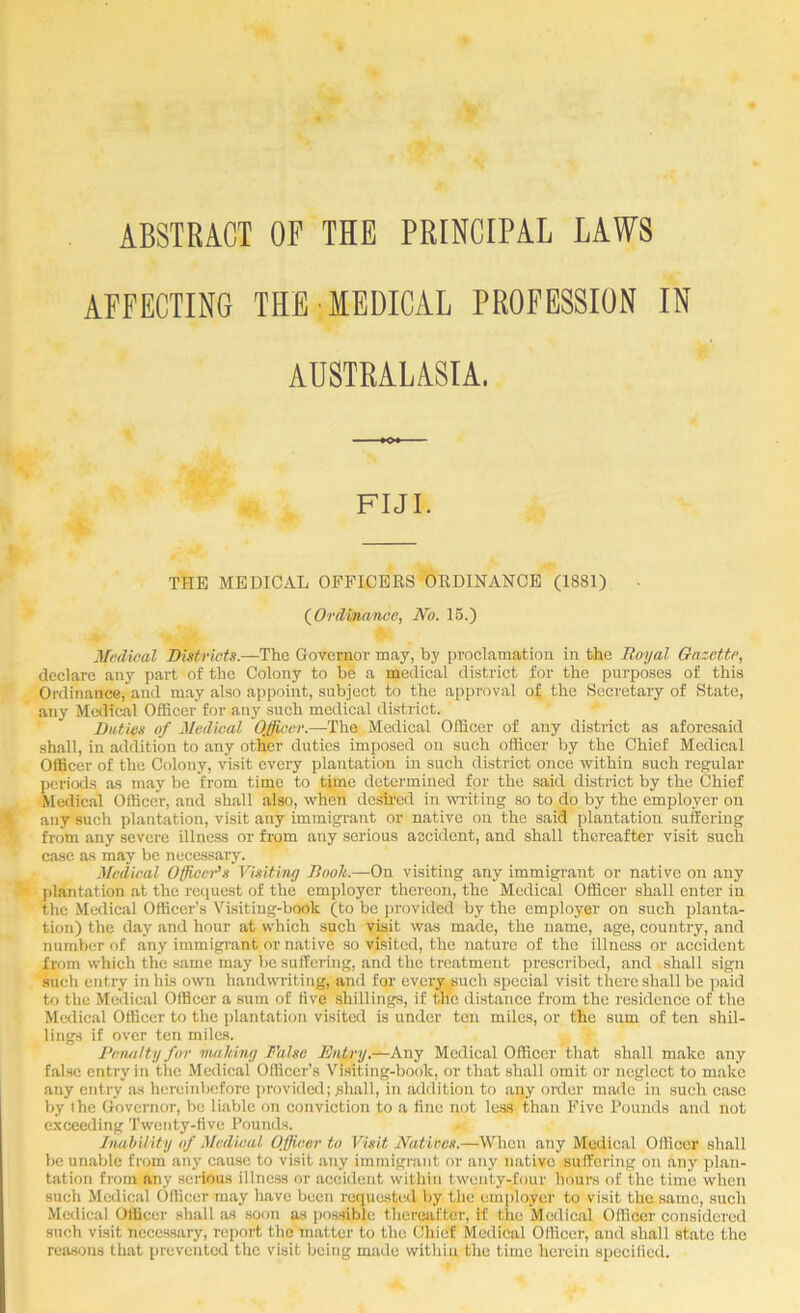 ABSTRACT OF THE PRINCIPAL LAWS AFFECTING THE MEDICAL PROFESSION IN ADSTRALASIA. FIJI. THE MEDICAL OFFICERS ORDINANCE (1881) (^Orduinnoe, No. 15.) Medical Bistricts.—T\i& Governor may, by proclamation in the Royal Gazette, declare any part of the Colony to be a medical district for the purposes of this Ordinance, and may also appoint, subject to the approval of the Secretary of State, any Medical Officer for any such medical district. Duties of Medical Officer.—The Medical Officer of any district as aforesaid shall, in addition to any other duties imposed on such officer by the Chief Medical Officer of the Colony, visit every plantation in such district once within such regular periods as may be from time to time determined for the said district by the Chief Medical Officer, and shall also, when deSh’ed in writing so to do by the employer on any such plantation, visit any immigrant or native on the said plantation suffering from any severe illness or from any serious aecident, and shall thereafter visit such case as may be necessary. Medical Officei^s Visiting Rooh.—On visiting any immigrant or native on any j)lantation at the request of the employer thereon, the Medical Officer shall enter in the Medical Officer’s Visiting-book (to be j)rovided by the employer on such planta- tion) the day and hour at which such visit was made, the name, age, country, and number of any immigrant or native so visited, the nature of the illness or accident from which the same may be suffering, and the treatment prescribed, and shall sign such entry in his own handwriting, and for every.^uch special visit there shall be paid to the Medical Officer a sum of five shillings, if the distance from the residence of the Medical Officer to the plantation visited is under ten miles, or the sum of ten shil- lings if over ten miles. Reiuilty for vmldng False Entry.—Any Medical Officer that shall make any false entry in the Medical Officer’s Visiting-book, or that shall omit or neglect to make any entry as hereinbefore provided; Miall, in addition to aqy order made in such case by the Governor, be liable on conviction to a fine not less than Ifive Pounds and not exceeding Twenty-five Pounds. hmWity of Medical Officer to Visit Natives.—When any Medical Officer shall be unable from any cause to visit any immigrant or any native suffering on any plan- tation from-any serious illness or accident within twenty-four hours of the time when such Medical Officer may have been requested by the employer to visit the same, such Medical Officer shall as soon as possible thereafter, if the Medical Officer considered srrch visit necessary, report the matter to the Chief Medical Officer, and shall state the reasons that prevented the visit being made within the time herein specified.