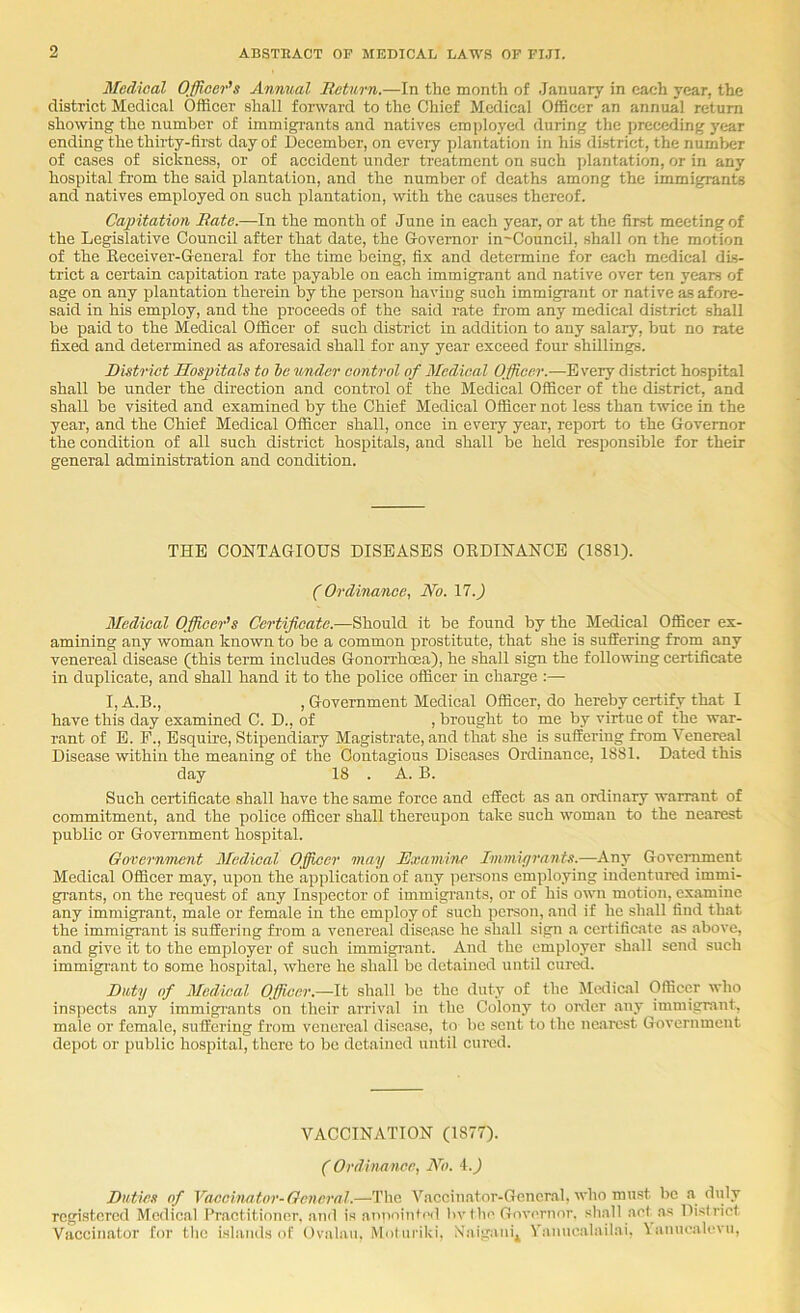 Medical Officer's Annual Return.—In the month of .January in each year, the district Medical Officer shall forward to the Chief Medical Officer an annual return showing the number of immigrants and natives employed during the preceding year ending the thirty-first day of December, on eveiy plantation in his district, the number of cases of sickness, or of accident under treatment on such plantation, or in any hospital from the said plantation, and the number of deaths among the immigrants and natives employed on such plantation, with the causes thereof. Capitation Rate.—In the month of June in each year, or at the first meeting of the Legislative Council after that date, the Governor in-Council, shall on the motion of the Ileceiver-General for the time being, fix and determine for each medical dis- trict a certain capitation rate payable on each immigrant and native over ten years of age on any plantation therein by the person having such immigrant or native as afore- said in his employ, and the proceeds of the said rate from any medical district shall be paid to the Medical Cfficer of such district in addition to any salary, but no rate fixed and determined as aforesaid shall for any year exceed four shillings. District Hospitals to he under control of Medical Officer.—-Every district hospital shall be under the direction and control of the Medical Cfficer of the district, and shall be visited and examined by the Chief Medical Cfficer not less than twice in the year, and the Chief Medical Cfficer shall, once in every year, report to the Governor the condition of all such district hospitals, and shall be held responsible for their general administration and condition. THE CCNTAGICUS DISEASES CKDINANCE (1881). (Ordinance, No. \7.) Medical Officer's Certificate.—Should it be found by the Medical Cfficer ex- amining any woman known to be a common prostitute, that she is suSering from any venereal disease (this term includes Gonoirhoea), he shall sign the following certificate in duplicate, and shall hand it to the police officer in charge :— I, A.B., , Government Medical Cfficer, do hereby certify that I have this day examined C. D., of , brought to me by virtue of the war- rant of E. P., Esquire, Stipendiary Magistrate, and that she is suffering from Venereal Disease within the meaning of the Contagious Diseases Crdinance, 1881. Dated this day 18 . A. B. Such certificate shall have the same force and effect as an ordinary warrant of commitment, and the police officer shall thereupon take such woman to the nearest publie or Government hospital. Government Medical Officer may Examine Immiyrants.—Any Government Medical Cfficer may, upon the application of any persons employing indentured immi- grants, on the request of any Inspector of immigrants, or of his own motion, examine any immigrant, male or female in the employ of such person, and if he shall find that the immigrant is suffering from a venereal disease he shall sign a certificate as .above, and give it to the employer of such immigi'ant. And the employer shall send such immigrant to some hospital, where he shall be detained until cured. Duty of Medical Officer.—It shall be the duty of the Malical Officer who insjjects any immigrants on their aiTival in the Colony to onler any immigrant, male or female, suffering from venereal dise.ase, to be sent to the nearest Government depot or public hospital, there to be detained until cured. VACCINATION (1877). (Ordinnnee, No. 4.J Duties of Vaccinator-General.—The Vaccinator-Gcneral, who must be a duly registered Medical Pr.actitioncr. and is annointeil bv 1 be Governor, sball act.as District Vaccinator for the islands of Cvalau, Molni'iki, Xaigani^ Vanncalailai. \annealevn.