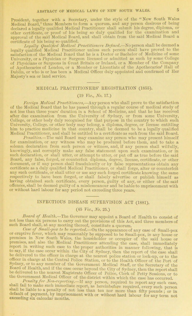 President, together with a Secretary, under the style of the “New South Wales Medical Boaid,” three Members to form a quorum, and any person desirous of being declared a legally qualified Medical Practitioner shall submit his degree, di]doma, or other certificate, or proof of his being so duly qualified for the examination and approval of the said Medical Board, and shall obtain from the said Medical Board a certificate of his being so qualified. Lnjally Qualified Medical Praetitumevs Defined.—No person shall be deemed a legally qualified Medical Practitioner unless sucli person shall have proved to the satisfaction of the Medical Board that he is a Doctor or Bachelor of Medicine of some Univeraity, or a Physician or Surgeon licensed or admitted as such by some College of Physicians or Surgeons in Great Britain or Ireland, or a Member of the Company of A])othecaries of London, or a Member or Licentiate of the Apothecaries’ Hall of Dublin, or who is or has been a Medical Officer duly^appointcd and confii-med of Her Majesty’s sea or land service. MEDICAL PRACTITIONERS’ REGISTRATION (1865). (19 Vie., No. 17.) Foreign Medical Practitioners,—Any person who shall prove to the satisfaction of the Medical Board that he has passed through a regular course of medical study of not less than three years’ duration in a School of Medicine, and that he has I'eceived after due examination from the University of Sydney, or from some University, College, or other body duly reeognised for that purpose in the country to which such University, College, or other body may belong, a diploma, degree, or lieense entitling him to practice medicine in that country, shall be deemed to be a legally qualified Medical Practitioner, and shall be entitled to a certificate as such from the said Board. Penalties.—The said Board may examine any person who may present himself for examination, or any witness who may be produced before them, and to take a solemn declaration from such person or witness, and, if any person shall wilfully, knowingly, and corruptly make any false statement upon such examination, or in such declaration, or shall utter, or attempt to utter, or put off as true before the said Boaitl, any false, forged, or counterfeit diploma, degree, license, certificate, or other document, or if any j)crson shall fraudulently or by false representations obtain any certificate as a duly qualified Medical Practitioner, or shall forge, alter or counterfeit any such certificate, or shall utter or use any such forged certificate knowing the same respectively to have been forged, or shall falsely advertise or publish himself as having obtained such certificate, every person, guilty of any, or cither of the said offences, shall be deemed guilty of a misdemeanour and be liable to imprisonment with or without hard labour for any period not exceeding three years. INFECTIOUS DISEASE SUPERVISION ACT (1881). (46 Vic., No. 26.) Doard of Health.—The Governor may appoint a Board of Health to consist of not le.ss than six pei’sons to carry out the provisions of this Act, and three members of such Board shall, at any meeting thereof, constitute a quorum. Case of 8mall-])ox to be rejnn’ted.—On the appearance of any case of Small-pox or eruptive fever, which may reasonably be supposed to be Small-pox, in any house or premises in Lew South Wales, the householder or occupier of the said house or piomises, and also the Medical Practitioner attending the case, shall immediately report in writing such case to the proper authorities in manner following, that is to say, if the case occur within the City of Sydney, then the report of the case shall be dchvci'cd to the officer in chaige at the nearest police station or lock-up, or to the officer in charge at the Central Police Station, or to the Health Officer of the Port of Sydney, or to any member of the Government Medical Staff, or the Secretary of the Board of Health, and if the case occur beyond the City of Sydnev, then the report shall be delivered to the nearest Magistrate Officer of Police, Clerk of Petty Sessions, or to the Govemment Medical Officer of the district within which the case has occiiiTcd. i. 11 —If any person, required to report any such case, sha fail to make such immediate report, as hereinbefore requhed, every such person shall be liable to a penalty of not less than ten nor more than fifty pounds ; or in default of payment, by imprisonment with or without hard labour for any term not exceeding six calendar months.