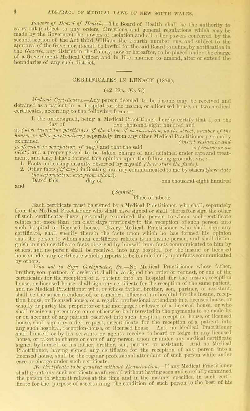 Foiuersof Board of IIoalth.—TYic. Board of Health shall be the authority to cany out (subject to any orders, directions, and general regulations which may lx; made by the Governor) the powers of isolation and all other jjowers conferrefl by the second section of the Act thii’d William the Fourth number one, and subject to the approval of the Governor, it shall be lawful for the said Board to define, by notification in the Gazette, any district in the Colony, now or hereafter, to be placed under the charge of a Government Medical Officer, and in like manner to amend, alter or extend the boundaries of any such district. CERTIFICATES IN LUNACY (1879). (42 Vic., No. 7.) Medical Certificates.—Any person deemed to be insane may be received and detained as a patient in a hospital for the insane, or a licensed house, on two medical certificates, according to the following form :— I, the undersigned, being a Medical Practitioner, hereby certify that I, on the day of one thousand eight hundi-ed and at (here insert the 2}a,rticlars of the place of examination, as the street, iivmher of the house, or other partieulars) separately from any other Medical Practitioner personally examined of (insert residence and 2>rofession or occupation, if any) and that the said is (insane or an idiot) and a proper person to be taken charge of and detained under care and treat- ment, and that I have formed this opinion upon the following grounds, viz.:— 1. Facts indicating insanity observed by myself (here state the facts). 2. Other facts (if any) indicating insanity communicated to me by others (here state the information and from whom). Dated this day of one thousand eight hundred and (Signed) Place of abode Each certificate must be signed by a Medical Practitioner, who shall, separately from the Medical Practitioner who shall have signed or shall thereafter sign the other of such certificates, have personally examined the person to whom such certificate relates not more than ten clear days previously to the reception of such person into such hospital or licensed house. Every Medical Practitioner who shall sign any certificate, shall specify therein the facts upon which he has formed his opinion that the person to whom such certificate relates is an insane pei'son, and shall distin- guish in such certificate facts observed by himself from facts communicated to him by others, and no person shall be received into any hospital for the insaire or licensed house under any certificate which purports to be founded only upon facts communicated by others. Who not to Sigri Certificates, c^'o.—No Medical Practitioner whose father, brother, son, partner, or assistant shall have signed the order or request, or one of the certificates for the reception of a patient into an hospital for the insane, reception house, or licensed house, shall sign any certificate for the reception of the same patient, and no Medical Practitioner who, or whose father, brother, son, partner, or assistant, shall be the superintendent of, or a medical officer of an hospital for the insane, recep- tion house, or licensed house, or a regular professional attendant in a licensed house, or wholly or partly the proprietor or the mortgagee or lessee of a licensed house, or who shall receive a percentage on or otherwise be interested in the payments to be made by or on account of any patient received into such hospital, reception house, or licensed house, shall sign any order, request, or certificate for the reception of a patient into any such hospital, rcocption-housc, or licensed house. And no Medical Practitioner shall himself or by his servants or agents receive to board or lodge in any licenscil house, or take the ch.argc or care of any person upon or under any medical certificate signed by himself or his father, brother, son, ]iartncr or assistant. And no Medical Practitioner, having signed any certificate for the reception of any person into a licensed house, shall be the regular professional attendant of such person while under care or charge under such certificate. No Certificate to he granted without E.ramination.—If any Medical Practitioner shall grant any such certificate as aforesaid without having seen and carefully examined the person to whom it relates at the time and in the manner specified in such certi- ficate for the purpose of ascertaining the condition of such person to the best of his