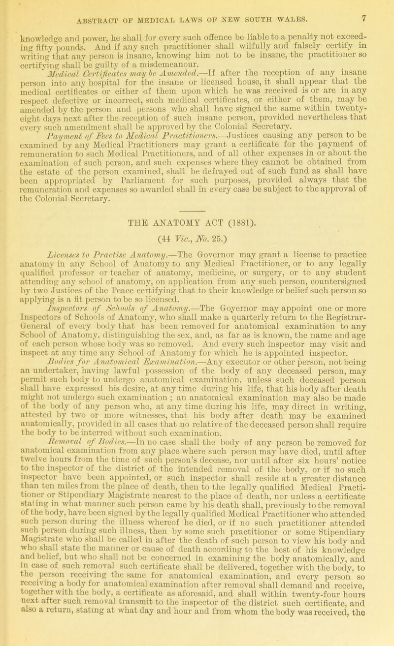 knowledge find power, lie sliall for every such offence be liable to a penalty not exceed- ing fifty pounds. And if any such practitioner shall wilfully and falsely cei'tify in witing that any pei-son is insane, knowing him not to be insane, the practitioner so certifying shall be guilty of a misdemeanour. ‘ Medical Certifieatex may he Amended.—If after the reception of any insane pei-son into any hospital for the insane or licensed house, it shall fippcar that the medical certificates or either of them upon which he was received is or arc in any respect defective or incorrect, such medical certificates, or either of them, may be amended by the pemon and persons who shall have signed the same within twenty- eight days next after the reception of such insane person, provided nevertheless that everv such amendment shall be iipproved by the Colonial Secretary. Payment of Fee.'t to Medical Peactiiioneen.—Justices causing any person to be examined' by any Medical I’ractitioners may grant a certificate for the payment of remuneration to such Medical I’l'actitioners, and of all other expenses in or about the examination of such person, and such expenses where they cannot be obtained from the estate of the person examined, shall be defrayed out of such fund as shall have been appropriated by Parliament for such purposes, provided always that the remuneration and expenses so awarded shall in every case be subject to the approval of the Colonial Secretary. THE ANATOMY ACT (1881). (44 Vic., Wo. 25.) Licenses to Practise Anatomy.—The Governor may giant a license to practice anatomy in any School of Anatomy to any Medical Ihactitioner, or to any legally qualified professor or teacher of anatomy, medicine, or surgery, or to any student attending any school of anatomy, on application from any such person, countersigned by two Justices of the Peace certifying that to their knowledge or belief such person so applying is a fit peraon to be so licensed. Inspectors of Schools of Anatomy.—The Goyernor may appoint one or more Inspectors of Schools of Anatomy, who shall make a quarterly return to the Registrar- General of every body that has been removed for anatomical examination to any School of Anatomy, distinguishing the sex, and, as far as is known, the name and age of each pei-soii whose body was so removed. And every such inspector may visit and inspect at anj^ time any School of Anatomy for which he is appointed inspector. Bodies for Anatomical Ea'amiriation.—Any executor or other person, not being an undertakei', having lawful possession of the body of any deceased person, may peiTnit such bexly to undci'go anatomical examination, unless such deceased person shall have expressed his desire, at any time during his life, that his body after death might not undergo such examination ; an anatomical examination may also be made of the botly of any person who, at any time during his life, may direct in writing, attested by two or more witnesses, that his body after death may be examined anatomieally, provided in all ca.scs that no relative of the deceased person shall require the body to be interred without such examination. Removal op Jlodies.—In no case shall the body of any person be removed for anatomical examination from any place where such person may have died, until after twelve hours from the time of such person’s decease, nor until after six hours’ notice to the insjiector of the district of the intended removal of the body, or if no such inspector have been appointed, or such inspector shall reside at a greater distance than ten miles from the place of death, thou to the legally qualified Medical Practi- tioner or Stipendiary Magistrate nearest to the place of death, nor unless a certificate staling in what manner such pereon came by his death shall, previously to the removal of the body, have been signed by the legally qualified Medical Practitioner who attended such jiereon during the illness vvhereof he died, or if no such practitioner attended such person during such illness, then by some such practitioner or some Stijiendiary Magistrate who shall be called in after the death of such person to view his body and who shall state the manner or cause of death according to the best of his knowledge and belief, but who shall not be concerned in examining the body anatomically, and in case of such removal such certificate shall be delivered, together with the body, to the person receiving the same for anatomical ex.amination, and every person so receiving a body for anatomical examination after removal shall demand and receive, together with the body, a certificate as aforesaid, and shall within twenty-four hours next after such removal transmit to the inspector of the district such certificate, and also a return, stating at what day and hour and from wdiom the body was received, the