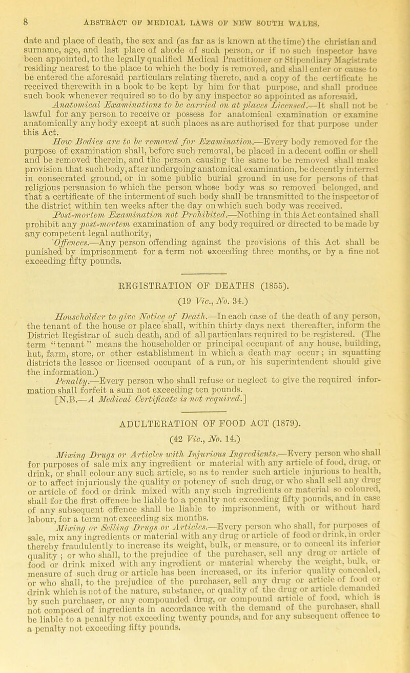 date and place of death, the sox and (as far as is known at the time) the Christian and surname, ago, and last j)lacc of abode of such i>erson, or if no such inspector have been appointed, to the legally qualified Medical Practitioner or Stipendiary .Magistrate residing nearest to the jilaoe to which the body is I'einoved, and shall enter or cause to be entered the aforesaid partioulars relating thereto, and a copy of the certificate he received therewith in a book to be kejit by him ff>r that purpose, and shall prrxluce such book whenever required so to do by any inspector so ajipointal as aforesaid. Anatomical Examinations to he carried on at places Licensed.—It shall not Ijc la'wful for any person to receive or possess for anatomical examination or examine anatomically anybody except at such places as are authorised for that purpose under this Act. IIoio Bodies are to he removed for Examination.—Every body removed for the purpose of examination shall, before such removal, be placed in a decent coffin or shell and be removed therein, and the person causing the same to be removed shall make provision that such body, after undergoing anatomical examination, be decently interred in consecrated ground, or in some public burial ground in u,se for persons of that religious persuasion to which the person whose body was so removed belonged, and that a certificate of the intennentof such body shall be transmitted to thein.spectorof the district within ten weeks after the day on which such body was received. JPost-mortem Examination not Proliihited.—^Nothing in this Act contained shall prohibit any 2^ost-mortc7)i examination of any body required or directed to be made by any competent legal authority, Offeaices.—Any person oifending against the provisions of this Act shall be punished by imprisonment for a term not oxceeding three months, or by a fine not exceeding fifty pounds. REGISTEATION OF DEATHS (1865). (10 Vie., No. 34.) Householder to give Notice of Death.—In each case of the death of any person, the tenant of the house or place shall, within thirty days next thereafter, infoim the District Registrar of such death, and of all particulars required to be registered. (The term “ tenant ” means the householder or principal occuj)ant of any house, building, hut, farm, store, or other establishment in which a death may occur; in squatting districts the lessee or licensed occupant of a run, or his superintendent should give the information.) Penalty.—Every person who shall refuse or neglect to give the required infor- mation shall forfeit a sum not exceeding ten pounds. [N.B.—A Medical Certificate is not Q-equinal.'] ADULTERATION OF FOOD ACT (1879). (42 Vie., No. 14.) Miximg Drugs or Articles with Inj^trious Ingredients.-—Every person who shall for ])urposes of sale mix any ingi’edient or material with any article of food, drug, or drink, or shall colour any such article, so as to rcnder such article injurious to health, or to affect injuriously the quality or jiotency of such drug, or who shall sell any drug or article of food or drink mixed with any such ingrcdicnts or material so coloured, shall for the first offence be liable to a jicnalty not exceeding fifty pounds, and in case of any subsequent offence shall be liable to imi)risonmcnt, with or without hard labour, for a term not exceeding six months. Mixing or Selling Drugs or Articles.—Idivcry person who shall, for purposes of sale, mix any ingiedicnts or material with any drug or article of food or drink, m oixlcr thereby fraudulently to increase its weight, bulk, or mcasiiro, or to conceal its infcruir quality ; or who shall, to the prejudice of the purchaser, sell any drug or article of food or drink mixed with any ingi-cdicnt or material wheroby the weight, bulk, or measure of such drug or article has been increased, or its inferior quality coriccaled, or who shall, to the iirejudicc of the purchaser, sell any drug or article of f(xid or drink which is not of the nature, substance, or quality of the drug or art icle dcmaiutal by such iiurchascr, or any compounded drug, or compound article of foo<l, winch is not composed of ingredients in acconlancc with the demand of the purcharor, shall be liable to a iienalty not exceeding twenty pounds, and for any subsccpieut offence to a jicnalty not exceeding fifty pounds.