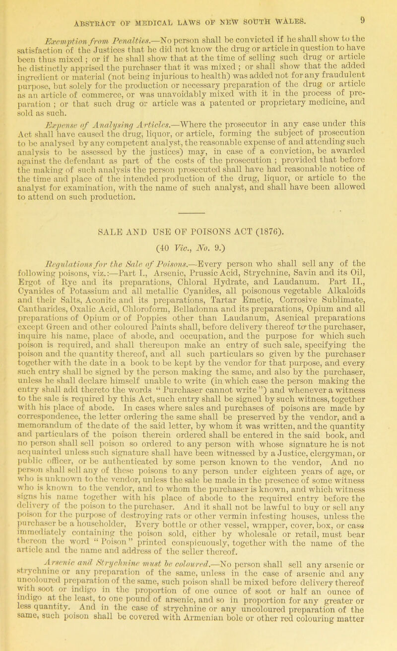 Exemption from Peryiltii ii.—iio person shall be convicted if he shall show to the satisfaction of the Justices that he did not know the drug or article in question to have been thus mixed ; or if he shall show that at the time of selling such drug or article he distinctly apprised the purchaser that it was mixed ; or shall show that the added ingi'odient or material (not being injurious to health) was added not for any fraudulent purpose, but solely for the production or necessary preparation of the drug or article as an article of commerce, or was unavoidably mixed with it in the process of pre- paration ; or that such drug or article was a patented or proprietaiy medicine, and sold as such. Expense of Antthjsinf/ Articles.—Where the prosecutor in any case under this Act shall have caused the drug, liquor, or article, forming the subject of pro.sccution to be analysed by any competent analyst, the reasonable expense of and attending such analysis to be assessed by the justices) may, in case of a conviction, be awarded against the defendant as part of the costs of the pi'osccution ; provided that before the making of such analysis the person prosecuted shall have had reasonable notice of the time and place of the intended production of the drug, liquor, or article to the analyst for examination, with the name of such analyst, and shall have been allowed to attend on such production. SALE AND USE OF POISONS ACT (1876). (40 Vic., No. 9.) Berjidations for the Sale, of Poisons.—Every person who shall sell any of the following ])oisons, viz.Part L, Arsenic, Prussic Acid, Strychnine, Savin and its Oil, Ergot of Hye and its preparations. Chloral Hydrate, and Laudanum. Part IL, Cyanides of Potassium and all metallic Cyanides, all poisonous vegetable Alkaloids and their Salts, Aconite and its preparations, Tartar Emetic, Con’osive Sublimate, Cantharides, Oxalic Acid, Chloroform, Belladonna and its preparations. Opium and all preparations of Opium or of l’op])ies other than Laudanum, Asenical preparations except Green and other coloured I’aints shall, before delivery thereof to the j)urchaser, inquire his name, place of abode, and occupation, and the pui'pose for which such poison is reipiircd, and shall thereupon make an entry of such sale, specifying the poison and the quantity thereof, and all such particulars so given by the j)urchaser together with the date in a book to be kept by the vendor for that purpose, and every such entiy shall be signed by the person making the same, and also by the purchaser, unle.ss he shall declare himself unable to write (in which case the person making the entry shall add thereto the woids “ Purchaser cannot write ”) and whenever a witness to the .sale is required by this Act, such entry shall be signed by such witness, together with his place of abode. In cases where sales and purchases of poisons are made by correspondence, the letter oixlering the same shall be preserved by the vendor, and a memorandum of the date of the said letter, by whom it was written, and the quantity and particulars of the poison therein ordered shall be entered in the said book, and no person shall sell poison so oixlered to any person wrth whose signature he is not ac<iuaintcd unless such signature shall have been witnessed by a Justice, clergyman, or public officer, or be authenticated by some person knowm to the vendor. And no person shall sell any of these poisons to any person under eighteen years of age, or who is unknown to the vendor, unless the sale be made in the presence of some witness who is known to the vendor, and to whom the purchaser is known, and w'hich wdtness signs his name together with his place of abode to the required entry before the dclivciy of the poison to the ])urchasc7’. And it shall not be lawful to buy or sell .any pf)ison for the i)urpose of destroying rats or other vermin infesting houses, unless the purchaser be a hou.scholder. Every bottle or other vessel, w'rapper, cover, box, or case immediately containing the imison sold, cither by wholesale or retail, must bear thereon the word “Poison” juanted co!is|)icuously, together with the name of the article and the name and address of the seller thereof. Arsenic anil Stryclmine must he coloured.—No person shall sell any arsenic or sti-ychnine or any preparation of the same, unle.ss in the case of arsenic and any uncolourcd preparation of the same, such poison shall be mixed before dclivciy thereof with soot or indigo in the proportion of one ounce of soot or half an ounce of indigo at the least, to one pound of arsenic, and so in proportion for any greater or less quantity. And in the case of stiychninc or any uncolourcd preparation of the same, such poison shall be covered wdth Armenian bole or other red colouring matter