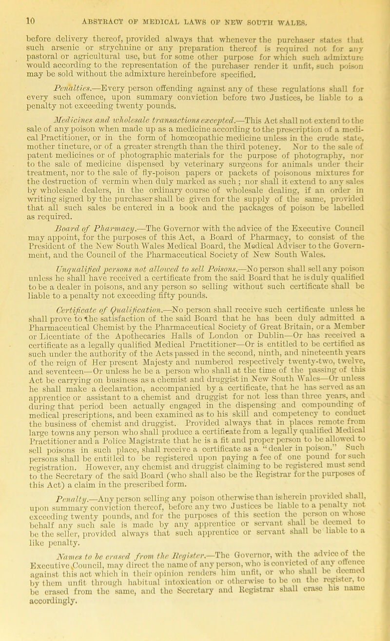 before delivery thereof, provided always that whenever the purchaser states tliat sueh arsenic or strychnine or any prcpai'ation thereof is require<l not for any jiastoral or agricultural use, but for some other purpose for which such a/lmixturc would according to the rci)rcscntation of the purchaser render it unfit, such |Xji«on may be sold without the admixture hereinbefore specified. Penalties.—Every person offending against any of these regulations sliall for every such offence, upon summary conviction before two Justices, be liable to a penalty not exceeding twenty pounds. Medicines and loholesalc transactions excepted.—This Act shall not extend to the sale of any poison when made up as a medicine according to the prcscrij)tion of a medi- cal Practitioner, or in the form of homoeopathic medicine uidess in the crude state, mother tincture, or of a greater strength than the thu’d potency. Nor to the .sale of jtatent medicines or of photographic materials for the purpose of photography, nor to the sale of medicine dispensed by veterinary surgeons for animals under their treatment, nor to the sale of fly-poison papers or packets of poisonous mixtures for the destruction of vermin when duly marked as such ; nor shall it extend to any sales by wholesale dealers, in the ordinary course of wholesale dealing, if an order in writing signed by the purchaser shall be given for the supply of the same, provided that all such sales be entered in a book and the packages of poison be labelled as required. Board of Pharmacy.—The Governor with the advice of the Executive Council may appoint, for the purposes of this Act, a Board of Pharmacy, to consist of the President of the New South Wales Medical Board, the Medical Adviser to the Govern- ment, and the Council of the Pharmaceutical Society of New South Wales. Unqualified persons not alloioed to .sell Poisons.—No person shall sell any poison unless he shall have received a certificate from the said Board that he is duly qualified to be a dealer in poisons, and any person so selling without such certificate shall be 1 iable to a penalty not exceeding fifty pounds. Certificate of Qualification.—^No person shall receive such certificate unless he shall prove to the satisfaction of the said Board that he has been duly admitted a I’haimaccutical Chemist by the Phaimaceutical Society of Great Britain, or a Member or Licentiate of the Apothecaries Halls of London or Dublin—Or has received a certificate as a legally qualified Medical Practitioner—Or is entitled to be certified as such under the authority of the Acts passed in the second, ninth, and nineteenth years of the reign of Her present Majesty and numbered respectively twenty-two, twelve, and seventeen—Or unless he be a jjersou who shall at the time of the passing of this Act be carrying on business as a chemist and druggist in New South 1\ ales—Or unless he shall make a declaration, accompanied by a certificate, that he has served as an apprentice or assistant to a chemist and druggist for not less than three yeara, and during that period been actually engaged in the dispensing and compounding of medical prescriptions, and been examined as to his skill and competency to conduct the business of chemist and druggist. Provided always that in places remote from large towns any person who shall produce a certificate from a legally qualific<l Medical Practitioner and a Police Magistrate that he is a fit and proper peraon to bcallow^ to .sell poisons in such place, shall receive a certificate as a “ dealer in poison. Such l)crsons shall be entillcd to be registered upon paying a fee of one pound for such registration. However, any chemist and druggist claiming to be registered must send to the Sccrctaiy of the said Board (who shall also be the llcgisti*ar foz'tlie purposes of this Act) a claim in the prescribed foim. Penalty.—Any person selling any poison otherwise than isihercin jirovidcd shall, uj)on summary conviction thereof, before any two Justices be liable to a penalt^ not exceeding twenty ])ounds, and for the purposes of this section the peraon on behalf any such sale is made by any ap|)renticc or servant shall be deemed to be the seller, provided always that such apprentice or servant shall be liable to a like penalty. Karnes to he erased from the Beyister.—'Vhc Governor, with the advice (ff the ExccutivOvCouncil, may direct the namcof any peraon, who isconvictetl of any offence against this act whicli in their opinion rendera him unfit, or who shall be nwnnxl by them unfit through habitual intoxication or otherwise to be on the register, to be erased from the same, and the Secretary and Registrar shall erase his name accordingly.