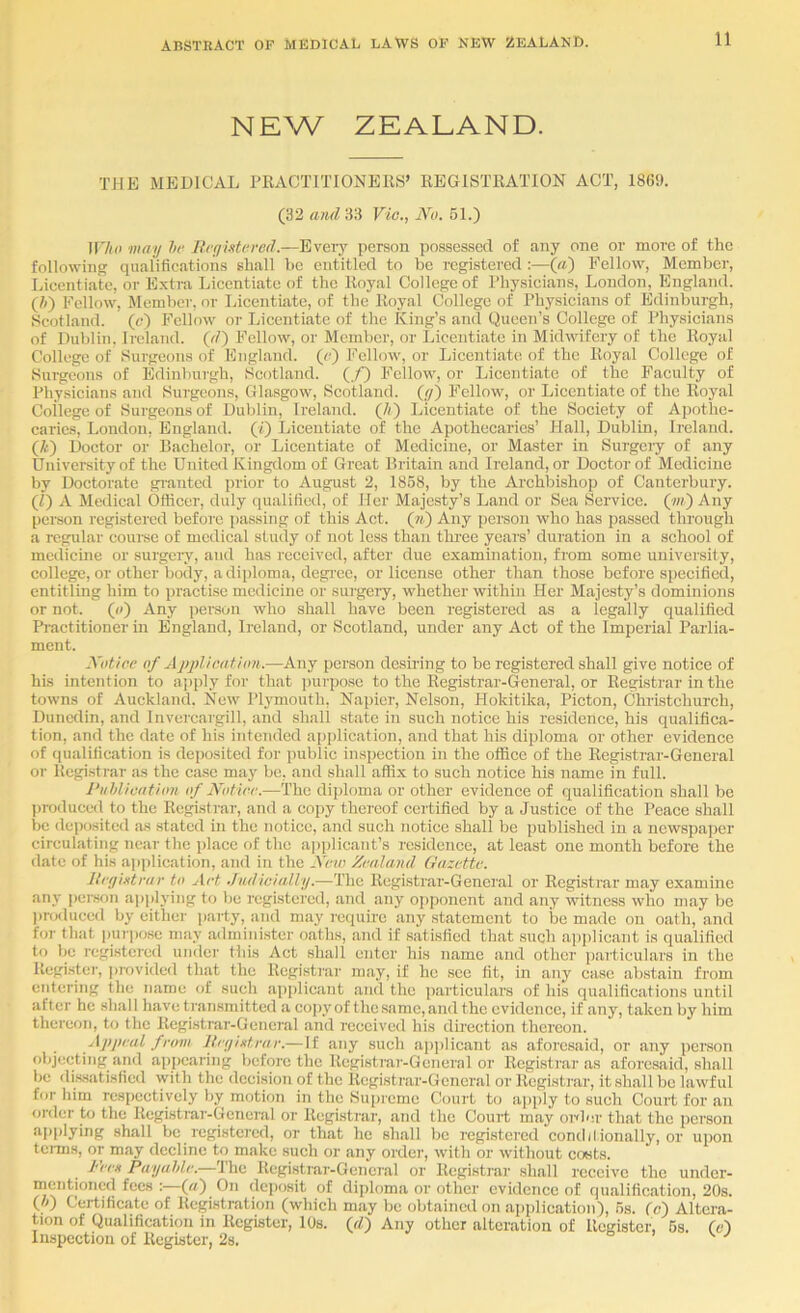 NEW ZEALAND. TJIK MEDICAL PEACTITIONEKS’ REGISTRATION ACT, 1869. (32 and 33 Vio., No. 61.) nVoi may hr Rryixtrred.—Eveiy person possessed of any one or more of the following qualifications sliall bo entitled to be registered :—(«) Fellow, Member, Licentiate, or Extra Licentiate of the Royal College of Rhysicians, Loudon, England. (6) Fellow, Member, or Lieentiate, of the Royal College of Physicians of Edinburgh, Scotland, (c) Fellow or Licentiate of the King’s and Queen’s College of Physicians of Dublin, Ireland, (c/) Fellow, or Member, or Licentiate in Midwifery of the Royal College of Surgeons of England, (c) Fellow, or Licentiate of the Royal College of Surgeons of Edinburgh, Scotland. (./■) Fellow, or Licentiate of the Faculty of Physicians and Sui-geons, Glasgow, Scotland. (</) Fellow, or Licentiate of the Royal College of Surgeons of Dublin, Ireland. (//) Licentiate of the Society of Apothe- caries, London, England, (t) Licentiate of the Apothecaries’ Plall, Dublin, Ireland. (Z-) Doctor or Bachelor, or Licentiate of Medicine, or Master in Surgciy of any University of the United Kingdom of Grc.T.t Britain and Ireland, or Doctor of Medicine by Doctorate granted prior to August 2, 1868, by the Archbishop of Canteibuiy. (Z) A Medical Officer, duly qualified, of Her Majesty’s Land or Sea Service. (7») Any pemon rcgistci'cd before passing of this Act. (») Any person who has passed through a regular coui-se of medical study of not loss than thi’ee years’ duration in a school of medicine or surgeiy, and has received, after due examination, from some university, college, or other body, a diploma, degi ce, or license other than those before specified, entitling him to practise medicine or suigery, whether within Her Majesty’s dominions or not. (o) Any iierson who shall have been registered as a legally qualified Practitioner in England, Ireland, or Scotland, under any Act of the Imperial Parlia- ment. Notice of ApplieMfion.—Any person desiring to be registered shall give notice of his intention to ai)ply for that purpo.se to the Registrar-General, or Regi.strar in the towns of Auckland. New Plymouth, Napier, Nelson, Hokitika, Picton, Christchurch, Dunedin, and Invercargill, and shall state in such notice his residence, his qualifica- tion, and the date of his intended application, and that his dijiloma or other evidence of qualification is deposited for public inspection in the office of the Registrar-General or Registrar as the case may be, and shall affix to such notice his name in full. Puhliontion of Notice.—The diploma or other evidence of qualification shall be produced to the Registrar, and a copy thci'cof certified by a Ju.stice of the Peace shall be deposited as stated in the n{)ticc, and such notice shall be published in a newspaper circulating near the jdacc of the ajjplicant’s residence, at least one month before the date of his a|i])lication, and in the New Zealand Gazette. Iteyintrae to Art .fudicially.—The Registrar-General or Registrar may examine any pcison applying to be registered, and any oi)j)onent and any witness who may be l)r(xluced by either i»arty, and may require any statement to be made on oath, and for that inn|)ose may administer oaths, and if satisfied that such a])i)licant is qualified to be registered under this Act shall enter his name and other particulars in the Register, provided that the Registrar may, if he sec fit, in any case abstain from entering the name of such applicant and the p.articulars of his qualifications until after he shall have tran.sniittcd a cojiy of the same, and the evidence, if any, taken by him thereon, to the Registrar-General and received his direction thereon. Appeal fram lieyixtrar.— If any such applicant as aforesaid, or any person objecting and appearing before the Registrar-General or Registrar as aforesaid, shall be di.ssatisficd with the decision of the Registrar-General or Registrar, it shall be lawful for him re.spectivcly by motion in the Supreme Court to apply to such Court for an order to the Registrar-General or Registrar, and the Court may onlor that the person applying shall be registered, or that he shall be registered condilionally, or upon tenns, or may decline to make such or any order, with or without costs. l<een Payuhle. Ihe Registrar-General or Registi’ai' shall receive the under- mentioned fees : (rt) On deposit of diploma or other evidence of qualification, 20s. (J)) Certificate of Registration (which may be obtained on application), 6s. (c) Altera- tion of Qualification in Register, lOs. (rZ) Any other alteration of Register, 6s. (e) Inspection of Register, 2s. o > v. y