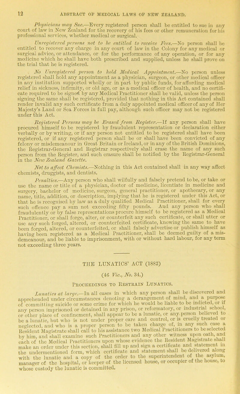 Phyxicinm way Sue.—Every registered iierson shall be entitlc<l Ut sue in any court of law in New Zealand for the recovery of his fees or other remunemtion for his professional services, whether medical or surgical. Tlnreyhtcn’dpemm.'t not to he entitled to receive Feen.—No person shall be entitled to recover any charge in any court of law in the Colony for any medical or sui’gical advice, or attendance, or for the pcrfonnance of any operation, or for any medicine which he shall have both prescribed and supplied, unless he shall prove on the trial that he is registered. No Tlnreyistored person to hold Medical Appointwent.—No person unless registered shall hold any appointment as a physician, surgeon, or other medical officer in any institution supported wholly or in part by public funds, for affording medical relief in sickness, infirmity, or old age, or as a'medical officer of health, and no certifi- cate required to be signed by any Medical Practitioner shall be valid, unless the jjerson signing the same shall be registered, provided that nothing in this Act contained shall render invalid any such certificate from a duly appointed medical officer of any of Her Majesty’s Land or Sea Forces in full pay, although such officer may not be registered under this Act. Reyistered Persons may he Erased from. Register.—If any person shall have procured himself to be registered by fraudulent representation or declaration either verbally or by writing, or if any pei-son not entitled to be registered shall have been registered, or if any registered person shall be or shall have been convicted of any felony or misdemeanour in Great Britain or Ireland, or in any of the British Dominions, the Registrar-Geneial and Registrar respectively shall erase the name of any such person from the Register, and such erasure shall be notified by the Registrar-General in the Neio Zealand Gazette. Not to affect Chemists.—Nothing in this Act contained shall in any way affect chemists, druggists, and dentists. Penalties.—Any person who shall wilfully and falsely pretend to be, or take or use the name or title of a physician, doctor of medicine, licentiate in medicine and surgery, bachelor of medicine, surgeon, general practitioner, or apothecary, or any name, title, addition, or description, implying that he is registered under this Act, or that he is recognised by law as a duly qualified Medical Practitioner, shall for every such offence pay a sum not exceeding fifty pounds. And any person who shall fraudulently or by false representations procure himself to be registered as a Medical Practitioner-, or shall forgo, alter, or counterfeit any such certificate, or shall utter or use any such forged, altered, or counterfeited cei-tificate, knondrig the same to have been forged, altered, or counterfeited, or shall falsely advertise or publish himself as having been registered as a Medical Practitioner, shall be deemed guilty of a mis- demeanour, and be liable to imprisonment, with or without hard labour, for any term not exceeding thi-ee years. THE LUNATICS’ ACT (1882) (46 Vie., No. 34.) Peoceedings to Restkain Lunatics. Lunatics at Z«rr/e.—In all cases in which any person shall be discovered .and a|)preheudcd under circumstances denoting a derangement of mind, and a puri>osc of committini^ suicide or some crime for which he would be liable to be indicteti, or u any person imprisoned or detained in any prison, or reformatory, or industiial school, or other place of conlincmcnt, shall appear to be a lunatic, or any. person believed to bo a lunatic, but who is not under proper care and control, or is cruelly treated or neglected, and who is a proper person to bo taken charge of, in any such case a Resident Magistrate shall call to his assistance two Medical Practitioners to bcselcctai by him, and shall examine such Practitioners and any other witness upon oath, and each of the Medical Practitioners upon whose evidence the Resident ilagistratc shall make an order under this section, shall fill up and sign a certificate and statement in the undermentioned form, which certificate and statement shall be delivered along with the lunatic and a copy of the oixler to the superintendent of the asylum, manager of the hospital, or keeper of the licensed house, or occupier of the house, to ■whose custody the lunatic is committed.