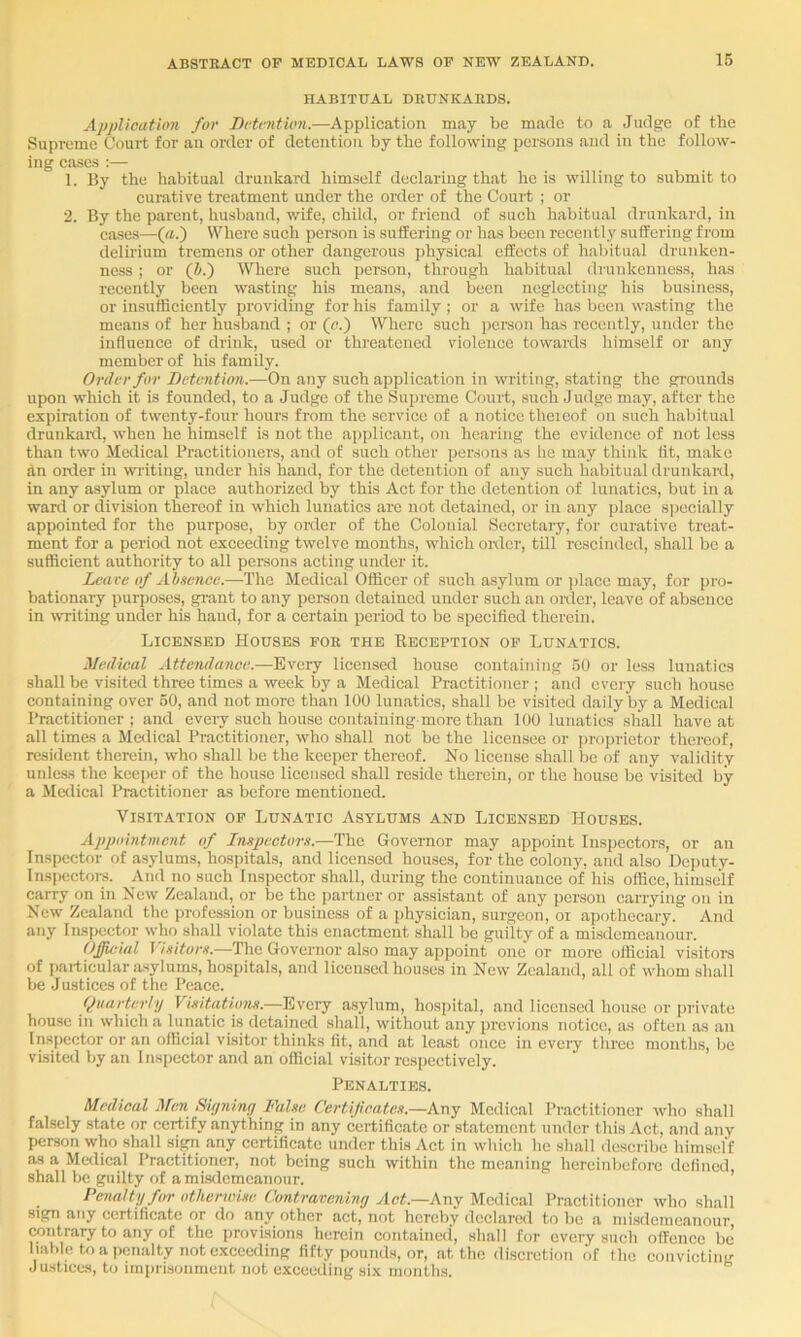 HABITUAL DRUNKARDS. Application for Bctnition.—Application may be made to a Judge of the Supreme Court for an order of detention by the following persons and in the follow- ing cases :— 1, By the habitual drunkard himself declaring that he is willing to submit to cumtive treatment under the order of the Court ; or 2. By the parent, husband, wife, child, or friend of such habitual drunkard, in cases—(a.) Where such person is sulfering or has been recently suffering from delii’ium tremens or other dangerous physical effects of habitual drunken- ness ; or (i.) Where such person, through habitual drunkenness, has recently been wasting his means, and been neglecting his business, or insufficiently providing for his family; or a wife has been wasting the means of her husband ; or (a.) Where such j)erson has recently, under the influence of drink, used or threatened violence towards himself or any member of his family. Order for Betvntimi.—On any such application in writing, stating the gi'ounds upon which it is founded, to a Judge of the Supreme Court, such Judge may, after the expiration of twenty-four hours from the service of a notice theieof on such habitual drunkaixl, when he himself is not the applicant, on hearing the evidence of not less than two Medical Practitioners, and of such other persons as he may think lit, make dn Older in wi-iting, under his hand, for the detention of any such habitual drunkard, in any asylum or place authorized by this Act for the detention of lunatics, but in a wait! or division thereof in which lunatics are not detained, or in any place siiecially appointed for the purpose, by older of the Colonial Secretary, for curative treat- ment for a period not exceeding twelve mouths, which older, till rescinded, shall be a sufficient authority to all persons acting under it. Learc of Absence.—The Medical Officer of such asylum or jdace may, for pro- bationary purposes, gi-ant to any person detained under such an older, leave of absence in writing under his hand, for a certain period to be specified therein. Licensed Houses for the Beception of Lunatics. Medical Attendance.—Every licensed house containing 50 or less lunatics shall be visited three times a week by a Medical Practitioner ; and every such house containing over 50, and not more than 100 lunatics, shall be visited daily by a Medical Practitioner; and every such house containing-more than 100 lunatics shall have at all times a Medical Practitioner, who shall not be the licensee or proprietor thereof, resident therein, who shall be the keeper thereof. No license shall be of any validity unless the keeper of the house licensed shall reside therein, or the house be visited by a Medical Practitioner as before mentioned. Visitation of Lunatic Asylums and Licensed Houses. Appointment of Inspectors.—The Governor may appoint Inspectors, or an Inspector of asylums, hospitals, and licensed houses, for the colony, and also Deputy- Inspectoi-s. And no such Inspector shall, during the continuance of his office, himself carry on in New Zealand, or be the jjartner or assistant of any person carrying on in New Zealand the profession or business of a physician, surgeon, or apothecary. And any Inspector who shall violate this enactment shall be guilty of a misdemeanour. Official Visitors.—The Governor also may appoint one or more official visitoi-s of particular asylums, hospitals, and licensed houses in New Zealand, all of whom shall be Justices of the Peace. Quarterly Visitations.—Eyctj asylum, hospital, and licensed house or private house in which a lunatic is detained shall, without any previous notice, as often as an Inspector or an official visitor thinks fit, and at least once in every three months, be visited by an Inspector and an official visitor respectively. Penalties. Medical Mm Rujniny False Certif cates.—Any Medical Practitioner who shall falsely state or certify anything in any certificate or statement under this Act, and any person who shall si^ any certificate under this Act in which he shall describe himseflf as a Metlical Practitioner, not being such within the meaning hereinbefore defined, shall be guilty of a misdemeanour. Penalty for otherwise (Jontrareiviny Act.—Any Medical Practitioner who shall sign any certificate or do any other act, not hereby declared to be a misdemeanour contrary to any of the provisions herein contained, shall for every such offence be liable to a penalty not exceeding fifty pounds, or, at the discretion of the convicting Justices, to imprisonment not exceeding six months.