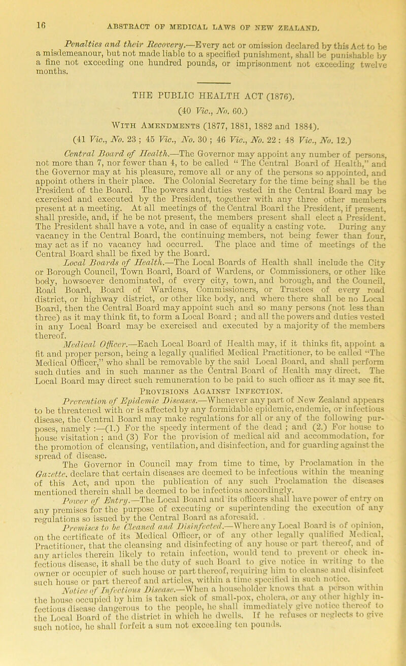 Ifi Penalties and their Reoovery.—Every act or omiasion declaretl by this Act to be a misdemeanour, but not made liable to a specified punishment, shall be punishable by a tine not exceeding one hundred pounds, or imprisonment not exceeding twelve months. THE PUBLIC HEALTH ACT (1870). (lO Vic., Nn. GO.) With Amendments (1877, 1881, 1882 and 1884). (41 Vic., No. 23 I 46 Vic., No. 30 ; 46 Vie., No. 22 : 48 Vic., No. 12.) Central Board of Health.—The Governor may appoint any number of persons, not more than 7, nor fewer than 4, to be called “ The Central Board of Health,” and the Governor may at his pleasure, remove all or any of the persons so appointed, and appoint others in their place. The Colonial Secretary for the time being shall be the President of the Board. The powers and duties vested in the Central Board may be exercised and executed by the President, together with any three other members present at a meeting. At all meetings of the Central Board the President, if present, shall preside, and, if he be not present, the members present shall elect a President. The President shall have a vote, and in case of equality a casting vote. During any vacancy in the Central Board, the continuing members, not being fewer than four, may act as if no vacancy had occurred. The place and time of meetings of the Central Board shall be fixed by the Board. Local Boards of Health.—The Local Boards of Health shall include the City or Borough Council, Town Board, Board of Wardens, or Commissioners, or other like body, howsoever denominated, of every city, town, and borough, and the Council, Hoad Bear'd, Board of Wardens, Commissioners, or Trustees of every road district, or highway district, or other like body, and where there shall be no Local Boanl, then the Central Board may appoint such and so many persons (not less than three) as it may think fit, to form a Local Board ; and all the powers and duties vested in any Local Board may be exercised and executed by a majority of the members thereof. Medical Officer.—Each Local Board of Health may, if it thinks fit, ajipoint a fit and proper person, being a legally qualified Medical Practitioner, to be callal The Medical Officer,” who shall be removable by the said Local Board, and shall perform such duties and in such manner as the Central Board of Health may direct. The Local Board may direct such remuneration to be paid to such officer as it may see fit. Provisions Against Infection. Previmtum of Eiiidemic Blseases.—Whenever any part of Hew Zealand appears to be threatened with or is affected by any formidable epidemic, endemic, or infectious disease, the Central Board may make regulations for all or any of the following )iur- poses, namely :—(1.) For the speedy interment of the dead ; and (2.) For house to house visitation ; and (3) For the provision of medical aid and accommodation, for the promotion of cleansing, ventilation, and disinfection, and for guarding against the spread of disease. The Governor in Council may from time to time, by Proclamation in the Gazette, declare that certain diseases arc deemed to be infectious within the maaning of this Act, and upon the publication of any such Proclamation the disaoses mentioned therein shall be deemed to be infectious accordingly. Power of Entry.—The Local Board and its officers shall have power of entry on any premises for the purpose of executing or superintending the execution of any regulations so issued bv the Central Boanl as aforesaid. . I’remises to he Cleaned ami Where any Local Boanl is of opijiion, on the certificate of its Medical Officer, or of any other legally qualified Mcdioil, Practitioner, that the cleansing and disinfecting of any house or i>art thereof, and of any articles therein likely to retain infection, would tend to prevent or check in- fectious disease, it shall be the duty of such Boanl to give notice in wiiting to the oumer or occupier of such house or part thereof, reipiiring him to cleanse and disinfect such house or part thereof and articles, within a time specilied in such notice. Notice of Infectious JH.iea.'ie.—When a householder knows that a ]>erson within the house occupied by him is taken sick of small-pox, cholera, or any other highly in- fectious disease dangerous to the people, he shall immediately give notice then'of to the Local Board of the district in which he dwells. If he refuses or neglects to give such notice, he shall forfeit a sum not e.xceoding ten pounds.