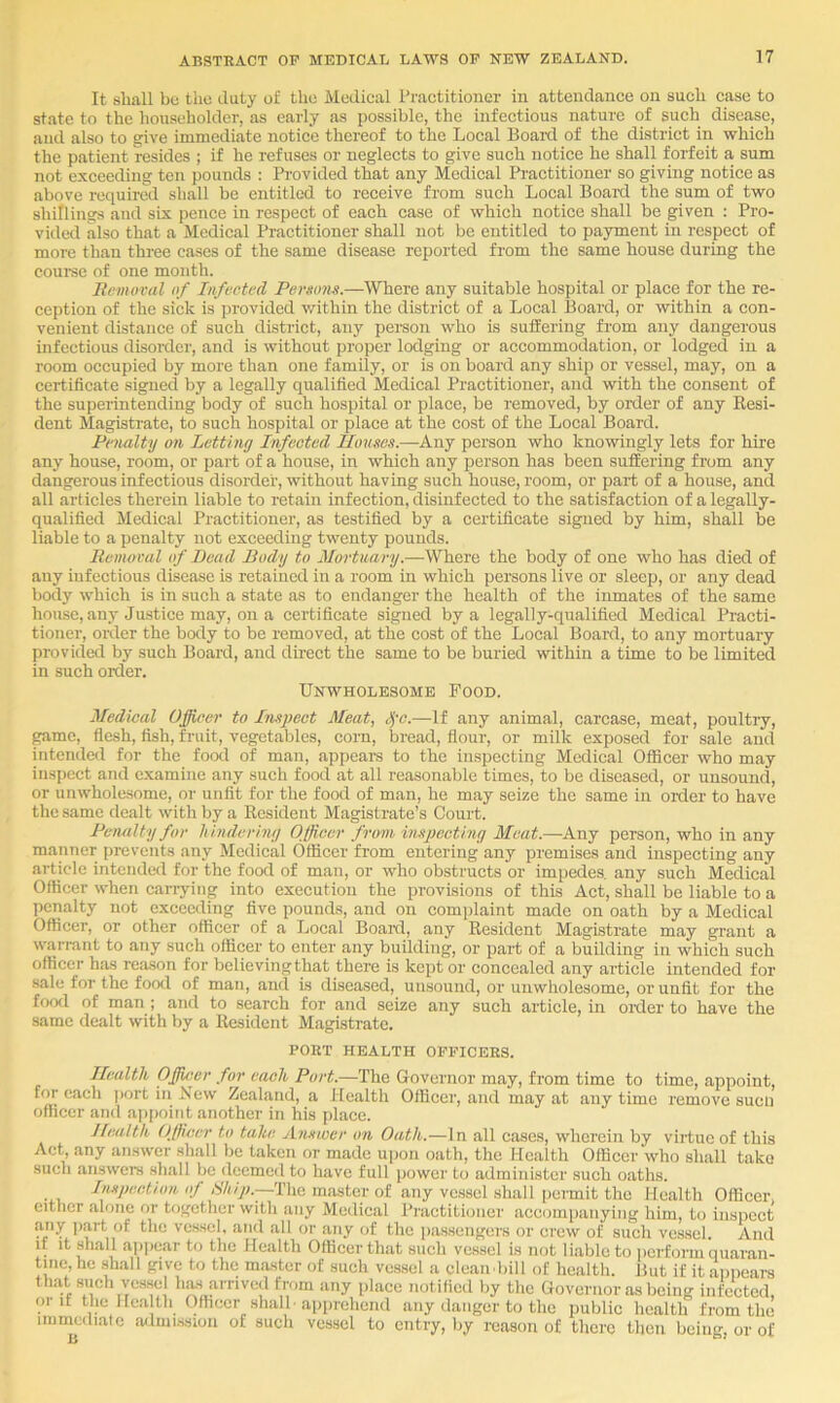 It sliall bo tlio duty of the Modical Practitioner in attendance on sucb case to state to the householder, as early as possible, the infectious nature of such disea,se, and also to give immediate notice thereof to the Local Boanl of the district in which the patient resides ; if he refuses or neglects to give such notice he shall forfeit a sum not exceeding ten pounds : Provided that any Medical Practitioner so giving notice as above required shall be entitled to receive from such Local Board the sum of two shillings and six pence in respect of each case of which notice shall be given : Pro- vided also that a Medical Practitioner shall not be entitled to payment in respect of more than three cases of the same disease reported from the same house during the coui-se of one month. Removal of Infected Persons.—Where any suitable hospital or place for the re- ception of the sick is jn-ovided v/ithin the district of a Local Board, or within a con- venient distance of such district, any person who is suffering from any dangerous infectious disorder, and is without proper lodging or accommodation, or lodged in a room occupied by more than one family, or is on board any ship or vessel, may, on a certificate signed by a legally qualified Medical Practitioner, and with the consent of the superintending body of such hospital or place, be removed, by order of any Eesi- dent Magistrate, to such hospital or place at the cost of the Local Board. Penalty on Letting Infected houses.—Any person who knowingly lets for hire any house, room, or part of a house, in which any person has been suffering from any dangerous infectious disorder, without having such house, room, or part of a house, and all articles therein liable to retain infection, disinfected to the satisfaction of a legally- qualified Medical Practitioner, as testified by a certificate signed by him, shall be liable to a penalty not exceeding twenty pounds. Removal of Bead Body to Mortuary.—Where the body of one who has died of any infectious disease is retained in a room in which persons live or sleep, or any dead body which is in such a state as to endanger the health of the inmates of the same house, any Justice may, on a certificate signed by a legally-qualified Medical Practi- tioner, order the body to be removed, at the cost of the Local Board, to any mortuary provided by such Board, and direct the same to be buried within a time to be limited in such order. Unwholesome Food. Medical Officer to Insj)ect Meat, ,^-c.—If any animal, carcase, meat, poultry, game, flesh, fish, fruit, vegetables, corn, bread, flour, or milk exposed for sale and intended for the food of man, appcai-s to the inspecting Medical Officer who may inspect and examine any such food at all reasonable times, to be diseased, or unsound, or unwhole-some, or unfit for the food of man, he may seize the same in order to have the same dealt with by a Ecsident Magistrate’s Court. Pviuilty for hindering Officer froni inspecting Meat.—Any person, who in any manner prevents any Medical Officer from entering any premises and inspecting any article intcndal for the food of man, or who obstructs or impedes, any such Medical Officer when caiTyiiig into execution the provisions of this Act, shall be liable to a penalty not exceeding five pounds, and on complaint made on oath by a Medical Officer, or other officer of a Local Boanl, any Eesident Magistrate may grant a warrant to any such officer to enter any building, or part of a building in which such officer has reason for believing that there is kept or concealed any article intended for sale for the food of man, and is diseased, unsound, or unwholesome, or unfit for the food of man ; and to search for and seize any such article, in oixler to have the same dealt with by a Eesident Magi.strate. PORT HEALTH OFFICERS. Ilealth Ojfficer for each Port.—The Governor may, from time to time, appoint, for each jwrt in New Zealand, a Health Officer, and may at any time remove sucii officer and ajipoint another in his place. Health Officer to take Answer on Oath.—In all cases, wherein by virtue of this Act any answer shall be taken or made ui)on oath, the Health Officer who shall take such answers shall be deemed to have full power to administer such oaths. Inspection (»/■ The master of any vessel shall permit the Health Officer, either alone or together with any Medical Practitioner accompanying him, to inspect any jiart of the vessel, and all or any of the passengers or crew of such vessel. And if it shall a])pear to the Health Officer that such vessel is not li.ablo to iierform quaran- tine, he shall give to the master of such vessel a clean.bill of health. But if it appears that such ves.se amved from any place notilied by the Governor as being infected, oi if tlic Health Officer shall, apprehend any danger to the public health from the immediate admi.ssion of such vessel to entry, by reason of there then being, or of