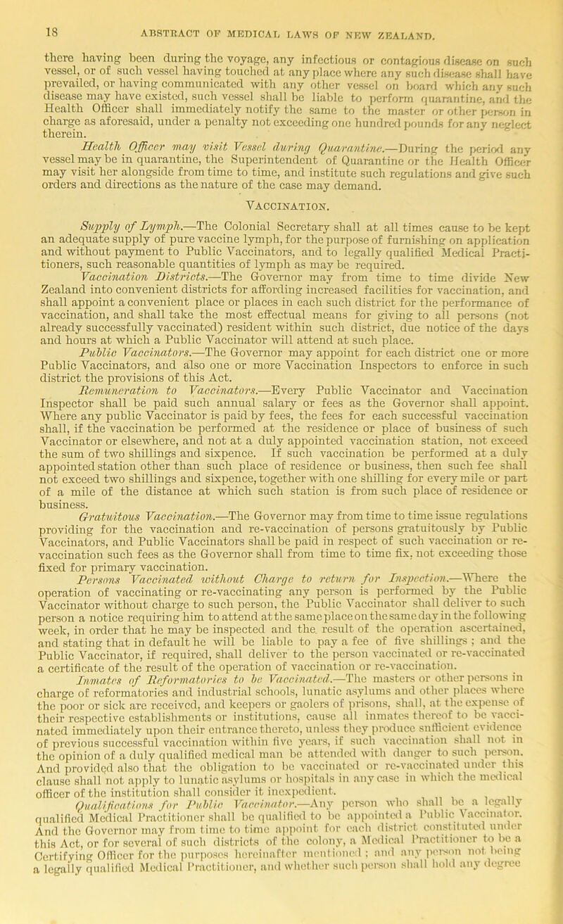 there having been during the voyage, any infeetious or contagious disease on sucli vessel, or of such vessel having touched at any place where any such dis<;!Lse shall have iwevailcd, or having communicated with any other vessel on hoard which any such disease may have existed, such vessel shall be liable to perform quanintine, and the Health Officer shall immediately notify the same to the master or other \,ur>v,n in charge as aforesaid, under a penalty not exceeding one hundred pounds for any neglect therein. Health Officer may vixi.t Vefisal (hirhiy Qiiarantitut.—During the period any vessel may be in quarantine, the Superintendent of Quarantine or the Health Officer may visit her alongside from time to time, and institute such regulations and give such orders and directions as the nature of the case may demand. Vaccination. Siqjply of Lymph.—The Colonial Secretary shall at all times cause to be kept an adequate supply of pure vaccine lymph, for the purpose of fumtshing on application and without payment to Public Vaccinators, and to legally qualified Medical Practi- tioners, such reasonable quantities of lymph as may be required. Vaccination Districts.—The Governor may from time to time divide Hew Zealand into convenient districts for affording increased facilities for vaccination, and shall appoint a convenient place or places in each such district for the performance of vaccination, and shall take the most effectual means for giving to all persons (not already successfully vaccinated) resident within such district, due notice of the days and hours at which a Public Vaccinator will attend at such place. PiMic Vaccinators.—The Governor may appoint for each district one or more Public Vaccinators, and also one or more Vaccination Inspectors to enforce in such district the provisions of this Act. Dcmuncration to Vaccinators.—Every Public Vaccinator and Vaccination Inspector shall be paid such annual salary or fees as the Governor shall appoint. Where any public Vaccinator is paid by fees, the fees for each successful vaccination shall, if the vaccination be performed at the residence or place of business of such Vaccinator or elsewhere, and not at a duly appointed vaccination station, not exceed the sum of two shillings and sixpence. If such vaccination be perform^ at a duly appointed station other than such place of residence or business, then such fee shall not exceed two shillings and sixpence, together with one shilling for every mile or part of a mile of the distance at which such station is from such place of residence or business. Gratuitous Vaccination.—The Governor may from time to time issue regulations providing for the vaccination and re-vaccination of persons gratuitously by Public Vaccinators, and Public Vaccinators shall be paid in respect of such vaccination or re- vaccination such fees as the Governor shall from time to time fix, not exceeding those fixed for primary vaccination. Persons Vaccinated without Charge to return for Inspection.—'Where the operation of vaccinating or re-vaccinating any person is performed by the Public Vaccinator without charge to such person, the Public Vaccinator shall deliver to such person a notice requiring him to attend at the same place on the same day in the following week, in order that he may be inspected arrd the. result of the operation ascertained, and stating that in default he will be liable to pay a fee of five shillings ; and the Public Vaccinator, if required, shall deliver to the person vaccinatcrl or re-vaccinat«l a certificate of the result of the operation of vaccination or re-vaccination. Inmates of Reformatories to he Vaccinated.—The masters or other persons in charge of reformatories and industrial schools, lunatic asylums and other places where the poor or sick are received, and keepers or gaolcre of jn'isons, shall, at theexi>ense of their respective establishments or institutions, cause all inmates thereof to be vacci- nated immediately upon their entrance thereto, uidcss they pnxluce sufficient evidence of previous successful vaccination within five years, if such vaccination shall not in the opinion of a duly qualified medical man be .attended with danger to such jicrson. And provided also that the obligation to be vaccinated or re-vaccinated under this clause shall not apply to lunatic asylums or hosjntals in any case in which the medical officer of the institution shall consider it inexpe<lient. Qualifications for J’uhlic Vaccinator.—Any |>crson who sh.all bc^ .a legally qualified Medical Practitioner shall be qualilie<l to be ,ai)pointwl a Public Vaccinator. And the Governor may from time to time apiioint for each district constituted under this Act, or for several of such districts of the colony, a Medical Practitioner to be a Certifying Officer for the jiurposos hcreinartcr menli<ine;l : and any jici-son not being a legally (lualilied Medical Practitioner, and whet her such person shall hold any degi-ee