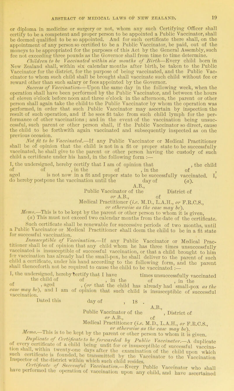 or diploma in medicine or surgery or not, whom any such Certifying Officer shall certify to be a competent and proper person to be appointed a Public Vaccinator, shall be deemed qualified to be so appointed. And for such certificate there shall, on the appointment of any person so certified to be a Public Vaccinator, be paid, out of the moneys to be appropriated for the purposes of this Act by the General Assembly, such fee not exceeding three pounds as the Governor shall from time to time determine. Children to be Vaccinated imthin six months of Birth—Every child born in New Zealand shall, within six calendar moiiths after birth, be taken to the Public Vaccinator for the district, for the purpose of being vaccinated, and the Public Vac- cinator to whom such child shall be brought shall vaccinate such child without fee or reward other than such salary or fees appointed by the Governor. Success of Vaccination—Upon the same day in the following week, when the operation shall have been performed by the Public Vaccinator, and between the hours of eleven o’clock before noon and three o’clock in the afternoon, the parent or other person shall again take the child to the Public Vaccinator by whom the operation was perfoimed, in order that such Public Vaccinator may ascertain by inspection the result of such operation, and if he sees fit take fi'om such child lymph for the per- formance of other vaccinations; and in the event of the vaccination being unsuc- cessful, such parent or other person shall, if the Public Vaccinator so direct, cause the child to be forthwith again vaccinated and subsequently inspected as on the previous occasion. Nut fit to be Vaccinated.—If any Public Vaccinator or Medical Practitioner shall be of opinion that the child is not in a fit or proper state to be successfully vaccinated, he shall give to the parent or other person having the custody of such child a certificate under his hand, in the following form :— I, the undei-signed, hereby certify that I am of opinion that , the child of of , in the of , in the of , aged is not now in a fit and proper state to be successfully vaccinated. I, do hereby postpone the vaccination until the day of (a). A.B., Public Vaccinator of the District of or A.B., of Medical Practitioner (f.e. M.D., L.A.H., or F.E.C.S., or otherwise as the case may be'). Memo.—This is to be kept by the parent or other person to whom it is given, («) ThLs must not exceed two calendar months from the date of the certificate. Such certificate shall be renewable for successive periods of two months, until a Public Vaccinator or Medical Practitioner shall deem the child to be in a fit state for succc.ssful vaccination. Insusceptible of Vaccination.—li any Public Vaccinator or Medical Prac- titioner .shall be of opinion that any child whom he has three times unsuccessfully vaccinated is insuscciitible of successful vaceination, or that a child brought to him for vaccination has already had the small-pox, he shall deliver to the parent of such child a certificate, under his hand according to the following foim, and the parent shall thenceforth not be required to cause the child to be vaccinated :— I, the undersized, hereby Certify that I have times unsuccessfully vaccinated the chikl of of , in the of , in the the child has alrcady had small-pox as the case may be), and I am of ojiinion that such child is insusceptible of successful vaccination. Dated this day of , 18 . Public Vaccinator of the , District of or A.B., of Medical Practitioner Qi.e. M.D., L.A.H., or P.R.C.S., . . or otherwise as the ease may be). Memo. Ibis is to be kept by the parent or other jiersoii to whom it is given. BuplicMte of (lindfieate },y Publie Vaccinator.—A duplicate a child being unfit for or in.su.scei)tiblc of successful vaccina- wb f'- of the child iq.on which such certificate is founded, be transmitteil by the Vaccinator to the Vaccin.atioii Inspector of thedi.strict within which such child resides. lertifieate of Sueeessful Vaccination.—Every Public Vaccinator who shall have performed the operation of vaccination uiioii any child, and have ascertained
