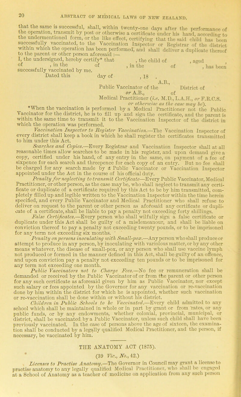 that the same is successful, shall, within twenty-one days after the performance of the operation, transmit by post or otherwise a certifieate under his hand, aceordint; to the undermentioned form, or the like effect, certifying that the said child has been successfully vaccinated, to the Vaccination Inspector or Registrar of the district Within which the operation has been performed) and shall deliver a duplicate thereof to the parent or other person aforesaid :— I, the undei-signed, hereby certify* that of , in the of successfully vaccinated by me. Dated this day of , the child of in the of , 18 . , ag«l , has been A.B., Public Vaccinator of the District of or A.B., of Medical Practitioner (i.c. M.D., L.A.H., or P.R.C.S. or otlwrwim; an the cane may h-). *When the vaccination is performed by a Medical Practitioner not the Public Vaccinator for the district, he is to fill up and sign the certificate, and the parent is within the same time to transmit it to the Vaccination Inspector of the district in which the operation was performed. Vaccination Impector to Register Vaccination.—The Vaccination Inspector of eveiy district shall keep a book in which he shall register the certificates transmitted to him under this Act. Searches and, Copies.—Every Registrar and Vaccination Inspector shall at all reasonable times allow searches to be made in his register, and upon demand give a copy, certified under his hand, of any entry in the same, on payment of a fee of sixpence for each search and threepence for each copy of an entry. But no fee shall be charged for any search made by d Public Vaccinator or Vaccination Inspector appointed under the Act in the course of his official duty. Penalty for neglecting to transmit Certificate—Every Public Vaccinator, Medical Pi-actitioner, or other person, as the case may be, who shall neglect to transmit any certi- ficate or duplicate of a certificate required by this Act to be by him transmitted, com- pletely filled up and legible written to the Vaccination Inspector within the time herein specified, and every Public Vaccinator and Medical Practitioner who shall refuse to deliver on request to the parent or other person as afofesaid any certificate or dupli- cate of a certificate, shall be liable to pay a penalty not exceeding forty shillings. False Certificates.—Every person who shall wilfully sign a false certificate or duplicate under this Act shall be guilty of a misdemeanour, and shall be liable on conviction thereof to pay a penalty not exceeding twenty pounds, or to be imprisonal for any term not exceeding six months. ’ Penalty ongyersons inoculating loith Small-gyox.—Any person who shall produce or attempt to produce in any person, by inoculating with variolous matter, or by any other means whatever, the disease of small-pox, or any person who shall use vaccine lymiih not produced or formed in the manner defined in this Act, shall be guRty of an offence, and upon conviction pay a penalty not exceeding ten pounds or to be imprisoned for any term not exceeding one month. Puhlic Vaccinators not to Charge Fees.—No fee or remuneration shall be demanded or received by the Public Vaccinator of or from the parent or other person for any such certificate as aforesaid given by him as Public Vaccinator, nor except such salary or fees appointed by the Governor for any vaccination or re-vaccination done by him within the district for which he is appointed, whether such vaccination or re-vaccination shall be done within or without his district. Children in Puhlic Schools to he Vaccinated.—Every child .admittcil to any school which shall be maintained in whole or in jiart by grant or from ‘rates, or any public funds, or by any endowments, whether coloni.al, provincial, municii>al, or district, shall be vaccinated by a Public Vaccinator, unless such child shall have been previously vaccinated. In the case of persons above the ago of sixteen, the examina- tion shall be conducted by a legally qualified Medical Practitioner, and the person, if necessary, be vaccinated by him. THE ANATOMY ACT (1876). ■ (39 Vic., No., 42.) Licenses to Practise ATiatomy.—The Governor in Council may grant a liccn.se to practise anatomy to any legally qualified Medical ITaetilionci. who shall bo engaged at a School of Anatomy as a teacher of medicine on application fwin any such person