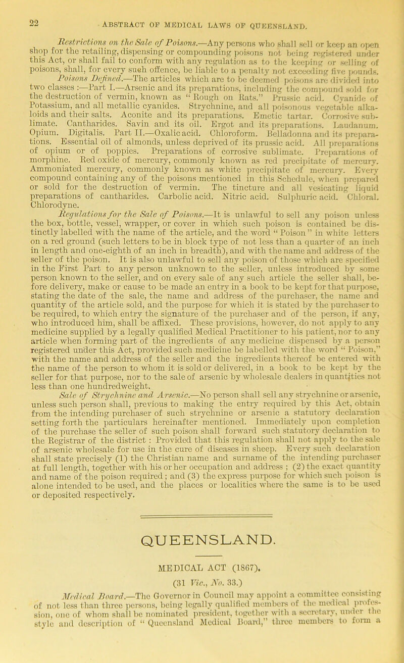 Bcstriotionn on tJwSalo of Poijtons.—Any persons wlio shall sell or keep an open shop for the retailing, disi)ensing or compounding jjoisons not being registered under this Act, or shall fail to conform with any regulation as to the keei)in<r' or selling of poisons, shall, for every sueh offence, be liable to a penalty not exceeding five isiunds. Po}ko71k Drjinod.—The articles which are to be deemed jjoisons are divide<l into two classes :—Itart I.—^Arsenic and its |)reparations, including the com|>ound s<jld for the destruction of vermin, known as “ Rough on Rats.” Prussic acid. Cyanide of Potassium, and all metallic cyanides. Strychnine, and all ])oi.sonous vegetable alka- loids and their salts. Aconite and its preparations. Emetic tartar. Corrosive sub- limate. Cantharides. Savin and its oil. Ergot and its preparations. Laudanum. Opium. Digitalis. Part II.—Oxalic acid. Chloroform. Belladonna and its pre])ara- tions. Essential oil of almonds, unless deprived of its prussic acid. All pre])arations of opium or of jioppies. Preparations of corrosive sublimate. Preparations of morphine. Red oxide of mercuiy, commonly known as red precii)itate of mercury. Ammoniated mercury, commonly known as white i)ieeii)itate of mercury. Every compound containing any of the poisons mentioned in this Schedule, when' jireijareJl or sold for the destruction of vermin. The tincture and all vesicating liquid preparations of cantharides. Carbolic acid. Nitric acid. Sul|)huric acid. Chloral. Chlorodyne. Mcffvlations for the Sale of PoUons.—It is unlaBfful to sell any poison unless the box, bottle, vessel, wrapper, or cover in which such poison is contained be dis- tinctly labelled with the name of the article, and the word “ Poison ” in white letters on a red ground (such letters to be in block type of not less than a quarter of an inch in length and one-eighth of an inch in breadth), and with the name and address of the seller of the poison. It is also unlawful to sell any j)oison of those which are specifie<l in the Fhst Part to any person unknown to the seller, unlc.ss introduced by some person knowm to the seller, and on every sale of any such aificle the seller shall, be- fore delivery, make or cause to be made an entry in a book to be kept for that purpose, stating the date of the sale, the name and address of the purchaser, the name and quantity of the article sold, and the purpose for which it is stated by the purchaser to be required, to which entry the signature of the pui'chaser and of the person, if any, who introduced him, shall be affixed. These provisions, however, do not apply to any medicine supplied by a legally qualified Medical Practitioner to his patient, nor to any article when forming part of the ingredients of any medicine dispensed by a person registered under this Act, provided such medicine be labelled with the wonl “ Poison,” wdth the name and address of the seller and the ingredients thereof be entered with the name of the person to whom it is sold or delivered, in a book to be kept by the seller for that purpose, nor to the sale of arsenic by wholesale dealers in quantities not less than one hundredweight. Sale of Strychnine and Arsenic.—No pci-son shall sell any strychnine or arsenic, unless such person shall, previous to making the entry required by this Act, obtain from the intending purchaser of such strychnine or amenic a statutory declaration setting forth the particulars hereinafter mentioned. Immediately upon completion of the jntrehase the seller of such poison shall forward such statutory declaration to the Registrar of the district : Provided that this regulation shall not apply to the sale of arsenic wholesale for use in the cure of diseases in sheep. Ifvcry such declaration shall state precisely (1) the Christian name and surname of the intending purchaser at full length, together with his or her occupation and address ; (2) the exact quantity and name of the poison required ; and (3) the express purpose for which such i)oison is alone intended to be used, and the places or localities where the same is to be used or deposited respectively. QUEENSLAND. MEDICAL ACT (18C7). (31 Vic., All. 33.) Medical Board.—The Governor in Council may appoint a committee consisting of not less Ilian three iicrsons, being legally qualified members of the imdical profe.s- sion, one of whom shall be nominated president, together with a secretary, under the stylo aiul description of “ Queensland Medical Boanl,” tlii'ce members to form a